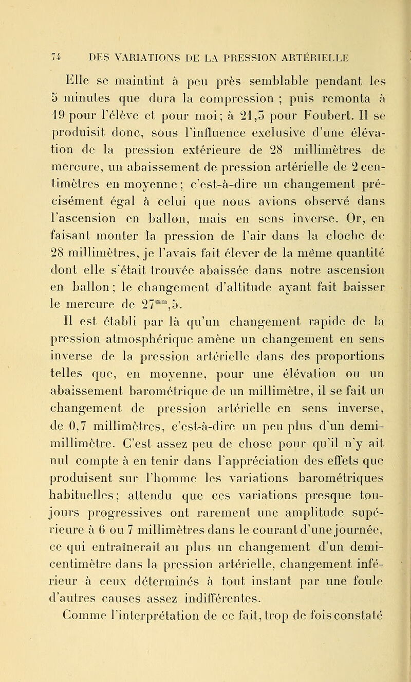 Elle se maintint à peu près semblable pendant les 5 minutes que dura la compression ; puis remonta à 19 pour l'élève et pour moi; à 21,5 pour Foubert. Il se produisit donc, sous l'influence exclusive d'une éléva- tion de la pression extérieure de 28 millimètres de mercure, un abaissement de pression artérielle de 2 cen- timètres en moyenne ; c'est-à-dire un changement pré- cisément égal h celui que nous avions observé dans l'ascension en ballon, mais en sens inverse. Or, en faisant monter la pression de l'air dans la cloche de 28 millimètres, je l'avais fait élever de la même quantité dont elle s'était trouvée abaissée dans notre ascension en ballon ; le changement d'altitude ayant fait baisser le mercure de 27,5. Il est établi par là qu'un changement rapide de la pression atmosphérique amène un changement en sens inverse de la pression artérielle dans des proportions telles que, en moyenne, pour une élévation ou un abaissement barométrique de un millimètre, il se fait un changement de pression artérielle en sens inverse, de 0,7 millimètres, c'est-à-dire un peu plus d'un demi- millimètre. C'est assez peu de chose pour qu'il n'y ait nul compte à en tenir dans l'appréciation des effets que produisent sur l'homme les variations barométriques habituelles ; attendu que ces variations presque tou- jours progressives ont rarement une amplitude supé- rieure à 6 ou 7 millimètres dans le courant d'une journée, ce qui entraînerait au plus un changement d'un demi- centimètre dans la pression artérielle, changement infé- rieur à ceux déterminés à tout instant par une foule d'autres causes assez indifférentes. Comme l'interprétation de ce fait, trop de fois constaté