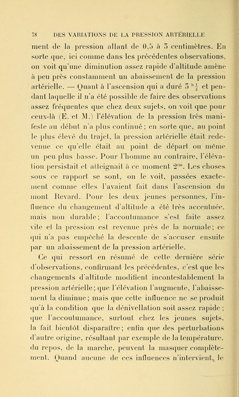 ment de la pression allant de 0,5 à 5 centimètres. En sorte que, ici comme dans les précédentes observations, on voit qu'une diminution assez rapide d'altitude amène à peu près constamment un abaissement de la pression artérielle. — Quant à l'ascension qui a duré 3 ''| et pen- dant laquelle il n'a été possible de faire des observations assez fréquentes que chez deux sujets, on voit que pour ceux-là (E. et M.) l'élévation de la pression très mani- feste au début n'a plus continué ; en sorte que, au point le plus élevé du trajet, la pression artérielle était rede- venue ce qu'elle était au point de départ ou même un peu plus basse. Pour l'homme au contraire, l'éléva- tion persistait et atteignait à ce moment 2. Les choses sous ce rapport se sont, on le voit, passées exacte- ment comme elles l'avaient fait dans l'ascension du mont Revard. Pour les deux jeunes personnes, l'in- lluence du changement d'altitude a été très accentuée, mais non durable ; l'accoutumance s'est faite assez vite et la pression est revenue près de la normale; ce qui n'a pas empêché la descente de s'accuser ensuite par un abaissement de la pression artérielle. Ce qui ressort en résumé de cette dernière série d'observations, confirmant les précédentes, c'est que les changements d'altitude modifient incontestablement la pression artérielle; que l'élévation l'augmente, l'abaisse- ment la diminue ; mais que cette influence ne se produit qu'à la condition que la dénivellation soit assez rapide ; que l'accoutumance, surtout chez les jeunes sujets, la fait bientôt disparaître; enfin que des perturbations d'autre origine, résultant par exemple de la température, du repos, de la marche, peuvent la masquer complète- jnent. Quand aucune de ces inlluences n'intervient, le