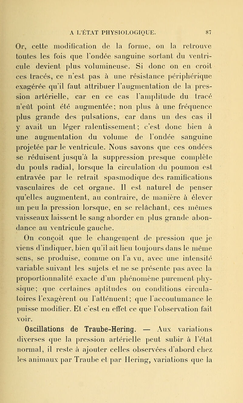 Or, celte modification de la forme, on la retrouve toutes les fois que l'ondée sanguine sortant du ventri- cule devient plus volumineuse. Si donc on en croit ces tracés, ce n'est pas à une résistance périphérique exagérée qu'il faut attribuer l'augmentation de la pres- sion artérielle, car en ce cas l'amplitude du tracé n'eût point été augmentée; non plus à une fréquence plus grande des pulsations, car dans un des cas il y avait un léger ralentissement ; c'est donc bien à une augmentation du volume de l'ondée sanguine projetée par le ventricule. Nous savons que ces ondées se réduisent jusqu'à la suppression presque complète du pouls radial, lorsque la circulation du poumon est entravée par le retrait spasmodique des ramifications vasculaires de cet organe. Il est naturel de penser qu'elles augmentent, au contraire, de manière à élever un peu la pression lorsque, en se relâchant, ces mêmes vaisseaux laissent le sang aborder en plus grande abon- dance au ventricule gauche. On conçoit que le changement de pression que je viens d'indiquer, bien qu'il ait lieu toujours dans le même sens, se produise, comme on l'a vu, avec une intensité variable suivant les sujets et ne se présente pas avec la proportionnalité exacte d'un phénomène purement phy- sique; que certaines aptitudes ou conditions circula- toires l'exagèrent ou l'atténuent; que l'accoutumance le puisse modifier. Et c'est en effet ce que l'observation fait voir. Oscillations de Traube-Hering. — Aux variations diverses que la pression artérielle peut subir à l'état normal, il reste à ajouter celles observées d'abord chez les animaux par Traube et par Hering, variations que la