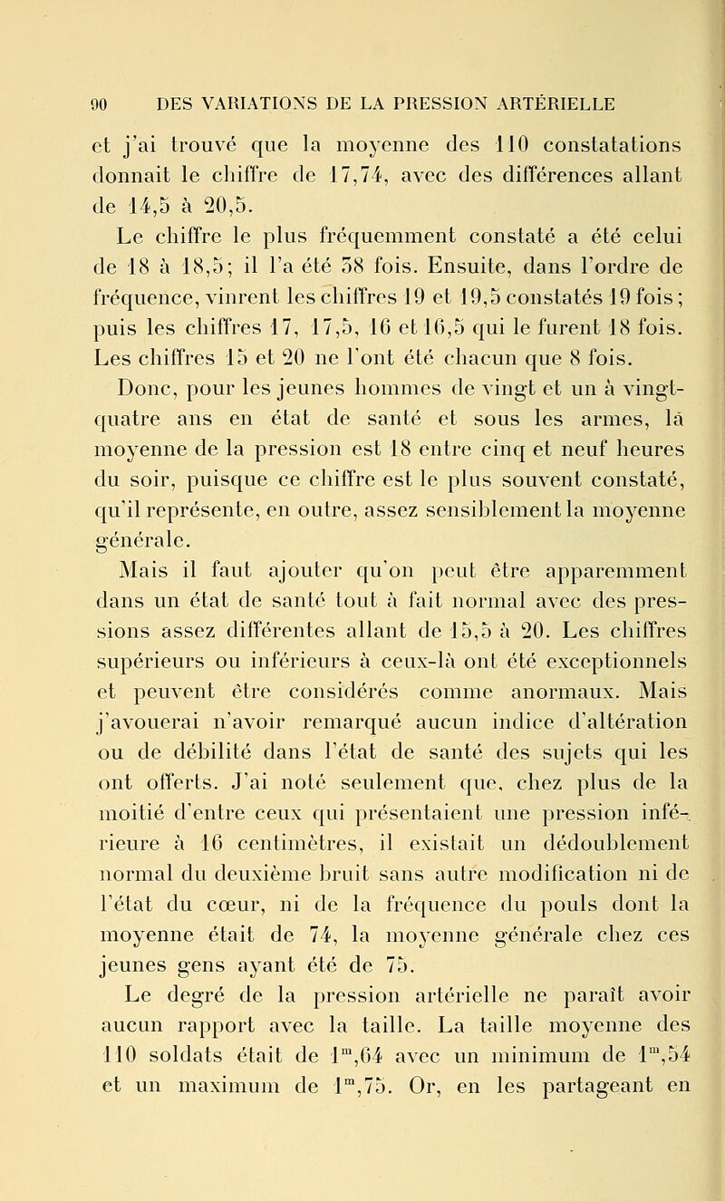 et j'ai trouvé que la moyenne des 110 constatations donnait le chiffre de 17,74, avec des différences allant de 14,5 à 20,5. Le chiffre le plus fréquemment constaté a été celui de 18 à 18,5; il l'a été 58 fois. Ensuite, dans l'ordre de fréquence, vinrent les chiffres 19 et 19,5 constatés 19 fois ; puis les chiffres 17, 17,5, 16 et 16,5 qui le furent 18 fois. Les chiffres 15 et 20 ne Font été chacun que 8 fois. Donc, pour les jeunes hommes de A^ingt et un à vingt- quatre ans en état de santé et sous les armes, la moyenne de la pression est 18 entre cinq et neuf heures du soir, puisque ce chiffre est le plus souvent constaté, qu'il représente, en outre, assez sensiblement la moyenne générale. Mais il faut ajouter qu'on peut être apparemment dans un état de santé tout à fait normal avec des pres- sions assez différentes allant de 15,5 à 20. Les chiffres supérieurs ou inférieurs à ceux-là ont été exceptionnels et peuvent être considérés comme anormaux. Mais j'avouerai n'avoir remarqué aucun indice d'altération ou de débilité dans l'état de santé des sujets qui les ont offerts. J'ai noté seulement que, chez plus de la moitié d'entre ceux qui présentaient une pression infé- rieure à 16 centimètres, il existait un dédoublement normal du deuxième bruit sans autre modification ni de l'état du cœur, ni de la fréquence du pouls dont la moyenne était de 74, la moyenne générale chez ces jeunes gens ayant été de 75. Le degré de la pression artérielle ne paraît avoir aucun rapport avec la taille. La taille moyenne des 110 soldats était de l'^,64 avec un minimum de l',54 et un maximum de 1,75. Or, en les partageant en