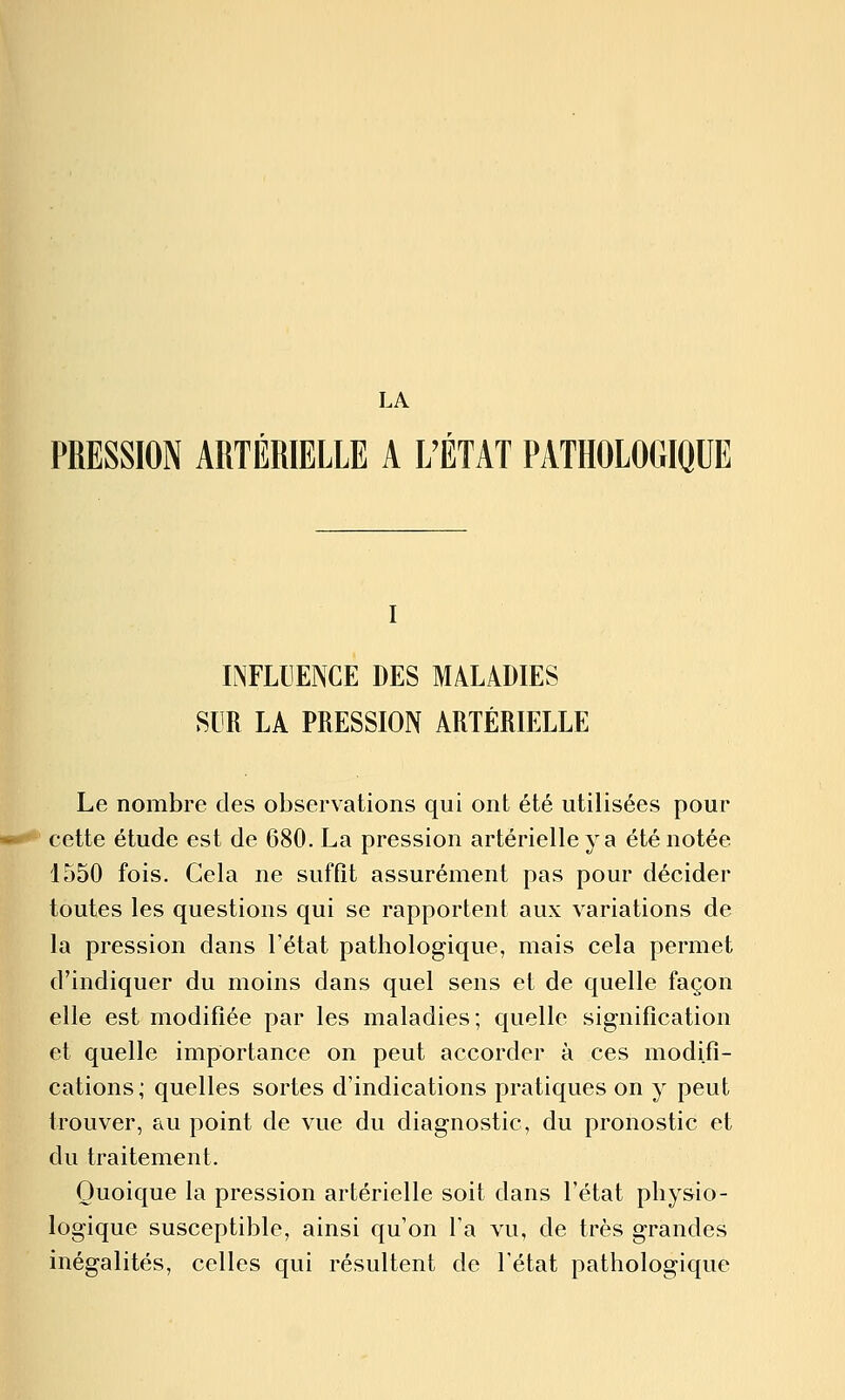 LA PRESSION ARTÉRIELLE A L'ÉTAT PATHOLOGIQUE I INFLUENCE DES M4LADIES SUR LA PRESSION ARTÉRIELLE Le nombre des observations qui ont été utilisées pour cette étude est de 680. La pression artérielle va été notée 1550 fois. Cela ne suffît assurément pas pour décider toutes les questions qui se rapportent aux variations de la pression dans l'état pathologique, mais cela permet d'indiquer du moins dans quel sens et de quelle façon elle est modifiée par les maladies; quelle signification et quelle importance on peut accorder à ces modifi- cations; quelles sortes d'indications pratiques on y peut trouver, au point de vue du diagnostic, du pronostic et du traitement. Quoique la pression artérielle soit dans l'état physio- logique susceptible, ainsi qu'on l'a vu, de très grandes inégalités, celles qui résultent de l'état pathologique