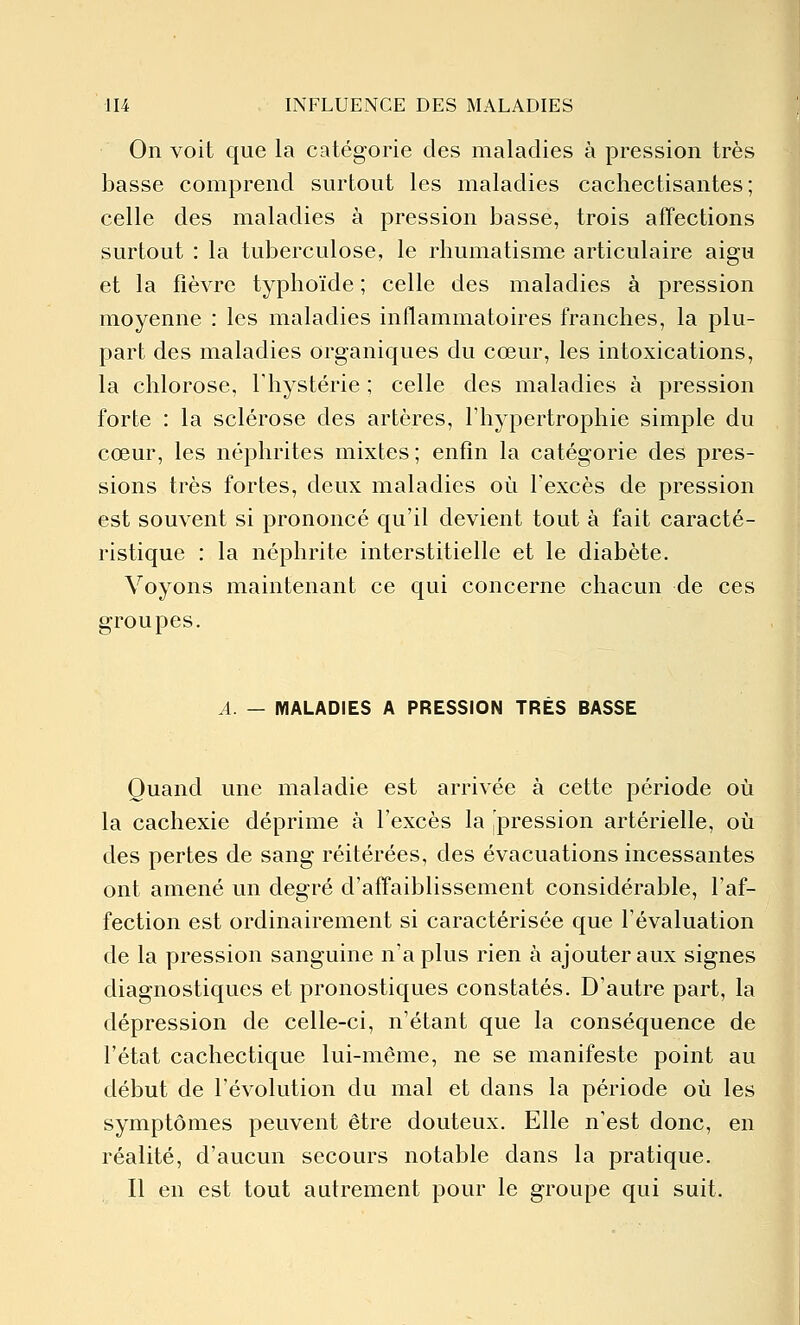 On voit que la catégorie des maladies à pression très basse comprend surtout les maladies cachectisantes ; celle des maladies à pression basse, trois affections surtout : la tuberculose, le rhumatisme articulaire aigu et la fièvre typhoïde ; celle des maladies à pression moyenne : les maladies inflammatoires franches, la plu- part des maladies organiques du cœur, les intoxications, la chlorose, l'hystérie ; celle des maladies à pression forte : la sclérose des artères, l'hypertrophie simple du cœur, les néphrites mixtes; enfin la catégorie des pres- sions très fortes, deux maladies où l'excès de pression est souvent si prononcé qu'il devient tout à fait caracté- ristique : la néphrite interstitielle et le diabète. Voyons maintenant ce qui concerne chacun de ces groupes. A. — MALADIES A PRESSION TRES BASSE Quand une maladie est arrivée à cette période où la cachexie déprime à l'excès la 'pression artérielle, où des pertes de sang réitérées, des évacuations incessantes ont amené un degré d'affaiblissement considérable, l'af- fection est ordinairement si caractérisée que l'évaluation de la pression sanguine n'a plus rien à ajouter aux signes diagnostiques et pronostiques constatés. D'autre part, la dépression de celle-ci, n'étant que la conséquence de l'état cachectique lui-même, ne se manifeste point au début de l'évolution du mal et dans la période où les symptômes peuvent être douteux. Elle n'est donc, en réalité, d'aucun secours notable dans la pratique. Il en est tout autrement pour le groupe qui suit.