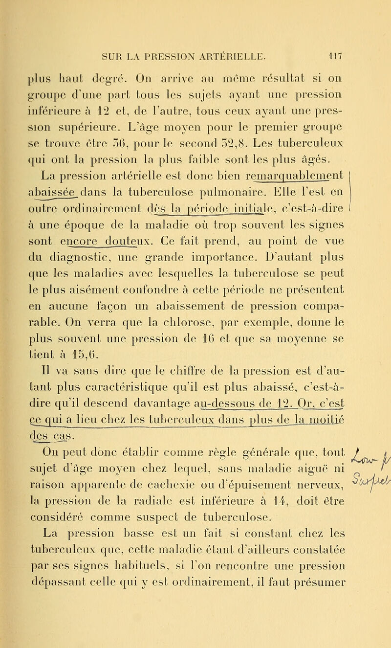 plus liant degré. On arrive au môme résulLat si on groupe d'une part tous les sujets ayant une pression inférieure à l'i et, de l'autre, tous ceux ayant une pres- sion supérieure. L'âge moyen pour le premier groupe se trouve être ôG, pour le second 52,8. Les tuberculeux (jui ont la pression la plus faible sont les plus âgés. La pression artérielle est donc bien remarquablement I abaissée_dans la tuberculose pulmonaire. Elle l'est en outre ordinairement dès la période initiale, c'est-à-dire ( à une époque de la maladie où trop souvent les signes sont encore douteux. Ce fait prend, au point de vue du diagnostic, une grande importance. D'autant plus que les maladies avec lesquelles la tuberculose se peut le plus aisément confondre à cette période ne présentent en aucune façon un abaissement de pression compa- rable. On verra que la chlorose, par exemple, donne le plus souvent une pression de 16 et que sa moyenne se tient à 15,6. Il va sans dire que le chiffre de la pression est d'au- tant plus caractéristique qu'il est plus abaissé, c'est-à- dire qu'il descend davantage au-dessous de 12^_0r, c'est Qç^qui a lieu chez les tuberculeux dans plusjdeJajmLûJtié des cas. On peut donc établir comme règle générale que, tout / f sujet d'âge moyen chez lequel, sans maladie aiguë ni ' raison apparente de cachexie ou d'épuisement nerveux, ^COrjMA/ la pression de la radiale est inférieure à 14, doit être considéré comme suspect de tuberculose. La pression basse est un fait si constant chez les tuberculeux que, cette maladie étant d'ailleurs constatée par ses signes habituels, si Ton rencontre une pression dépassant celle qui y est ordinairement, il faut présumer