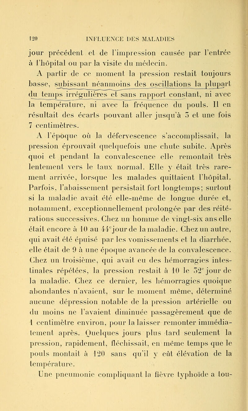 jour précédent et de rimpression causée par l'entrée à riiôpital ou par la visite du médecin. A partir de ce moment la pression restait toujours basse, subissant néanmoins des oscillations la plupart du temps iiTégulièrcs cl sans rapport constant, ni avec la température, ni avec la fréquence du pouls. Il en résultait des écarts pouvant aller jusqu'à 5 et une fois 7 centimètres. A l'époque où la défervescence s'accomplissait, la pression éprouvait quelquefois une chute subite. Après quoi et pendant la convalescence elle remontait très lentement vers le taux normal. Elle y était très rare- ment arrivée, lorsque les malades quittaient l'hôpital. Parfois, l'abaissement persistait fort longtemps; surtout si la maladie avait été elle-même de longue durée et, notamment, exceptionnellement prolongée par des réité- rations successives. Chez un homme de vingt-six ans elle était encore à 10 au 44''jourde la maladie. Chez un autre, qui avait été épuisé par les vomissements et la diarrhée, elle était de 9 à une époque avancée de la convalescence. Chez un troisième, qui avait eu des hémorragies intes- tinales répétées, la pression restait à 10 le 52 jour de la maladie. Chez ce dernier, les hémorragies quoique abondantes n'avaient, sur le moment même, déterminé aucune dépression notable de la pression artérielle ou du moins ne l'avaient diminuée passagèrement que de 1 centimètre environ, pour la laisser remonter immédia- tement après. Quelques jours plus tard seulement la pression, rapidement, fléchissait, en même temps que le pouls montait à 120 sans qu'il y eût élévation de la température. Une pneumonie compliquant la fièvre typhoïde a tou-