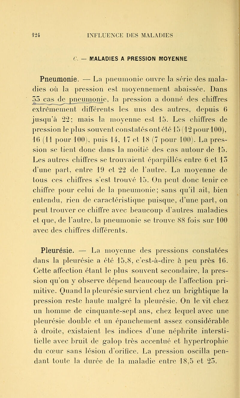 C. — IV3ALAD1ES A PRESSION MOYENNE Pneumonie. — La pneumonie ouvre la série des mala- dies où la pression est moyennement abaissée. Dans 55 cas de pneumonie, la pression a donné des chiffres extrêmement différents les uns des autres, depuis 6 jusqu'à 22; mais la moyenne est 15. Les chiffres de pression le plus souvent constatés ont été 15 (12 pour 100), 16 (11 pour 100), puis 14, 17 et 18 (7 pour 100). La pres- sion se tient donc dans la moitié des cas autour de 15. Les autres chiffres se trouvaient éparpillés entre 6 et 15 d'une part, entre 19 et 22 de l'autre. La moyenne de tous ces chiffres s'est trouvé 15. On peut donc tenir ce chiffre pour celui de la pneumonie; sans qu'il ait, bien entendu, rien de caractéristique puisque, d'une part, on peut trouver ce chiffre avec beaucoup d'autres maladies et que, de l'autre, la pneumonie se trouve 88 fois sur 100 avec des chiffres différents. Pleurésie. — La moyenne des pressions constatées dans la pleurésie a été 15,8, c'est-à-dire à peu près 16. Cette affection étant le plus souvent secondaire, la pres- sion qu'on y observe dépend beaucoup de l'affection pri- mitive. Quand la pleurésie survient chez un brightique la pression reste haute malgré la pleurésie. On le vit chez un homme de cinquante-sept ans, chez lequel avec une pleurésie double et un épanchement assez considérable à droite, existaient les indices d'une néphrite intersti- tielle avec bruit de galop très accentué et hypertrophie du cœur sans lésion d'orifice. La pression oscilla pen- dant toute la durée de la maladie entre 18,5 et 25.