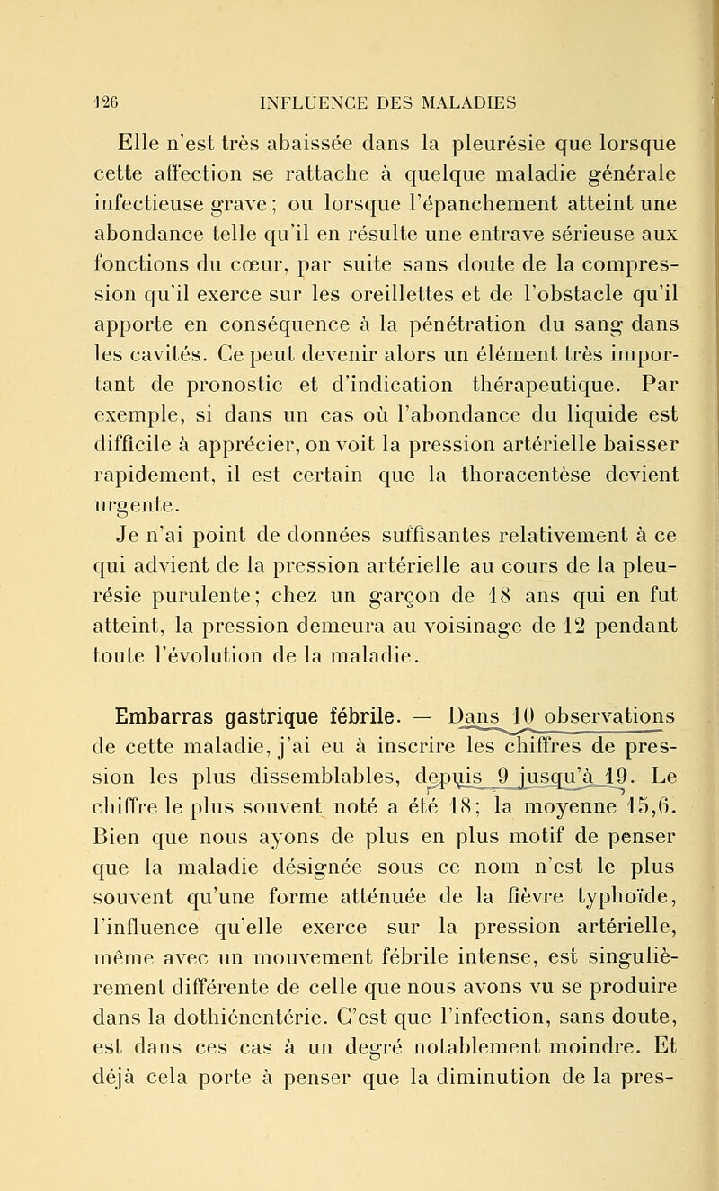 Elle n'est très abaissée dans la pleurésie que lorsque cette affection se rattache à quelque maladie générale infectieuse grave ; ou lorsque Tépanchement atteint une abondance telle qu'il en résulte une entrave sérieuse aux fonctions du cœur, par suite sans doute de la compres- sion qu'il exerce sur les oreillettes et de l'obstacle qu'il apporte en conséquence à la pénétration du sang dans les cavités. Ce peut devenir alors un élément très impor- tant de pronostic et d'indication thérapeutique. Par exemple, si dans un cas où l'abondance du liquide est difficile à apprécier, on voit la pression artérielle baisser rapidement, il est certain que la thoracentèse devient urgente. Je n'ai point de données suffisantes relativement à ce qui advient de la pression artérielle au cours de la pleu- résie purulente; chez un garçon de 18 ans qui en fut atteint, la pression demeura au voisinage de 12 pendant toute l'évolution de la maladie. Embarras gastrique fébrile. — Dans 10 observations de cette maladie, j'ai eu à inscrire les chiffres de pres- sion les plus dissemblables, depiiis^^jusqifàJl9. Le chiffre le plus souvent noté a été 18; la moyenne 15,6. Bien que nous ayons de plus en plus motif de penser que la maladie désignée sous ce nom n'est le plus souvent qu'une forme atténuée de la fièvre typhoïde, l'influence qu'elle exerce sur la pression artérielle, même avec un mouvement fébrile intense, est singuliè- rement différente de celle que nous avons vu se produire dans la dothiénentérie. C'est que l'infection, sans doute, est dans ces cas à un degré notablement moindre. Et déjà cela porte à penser que la diminution de la près-