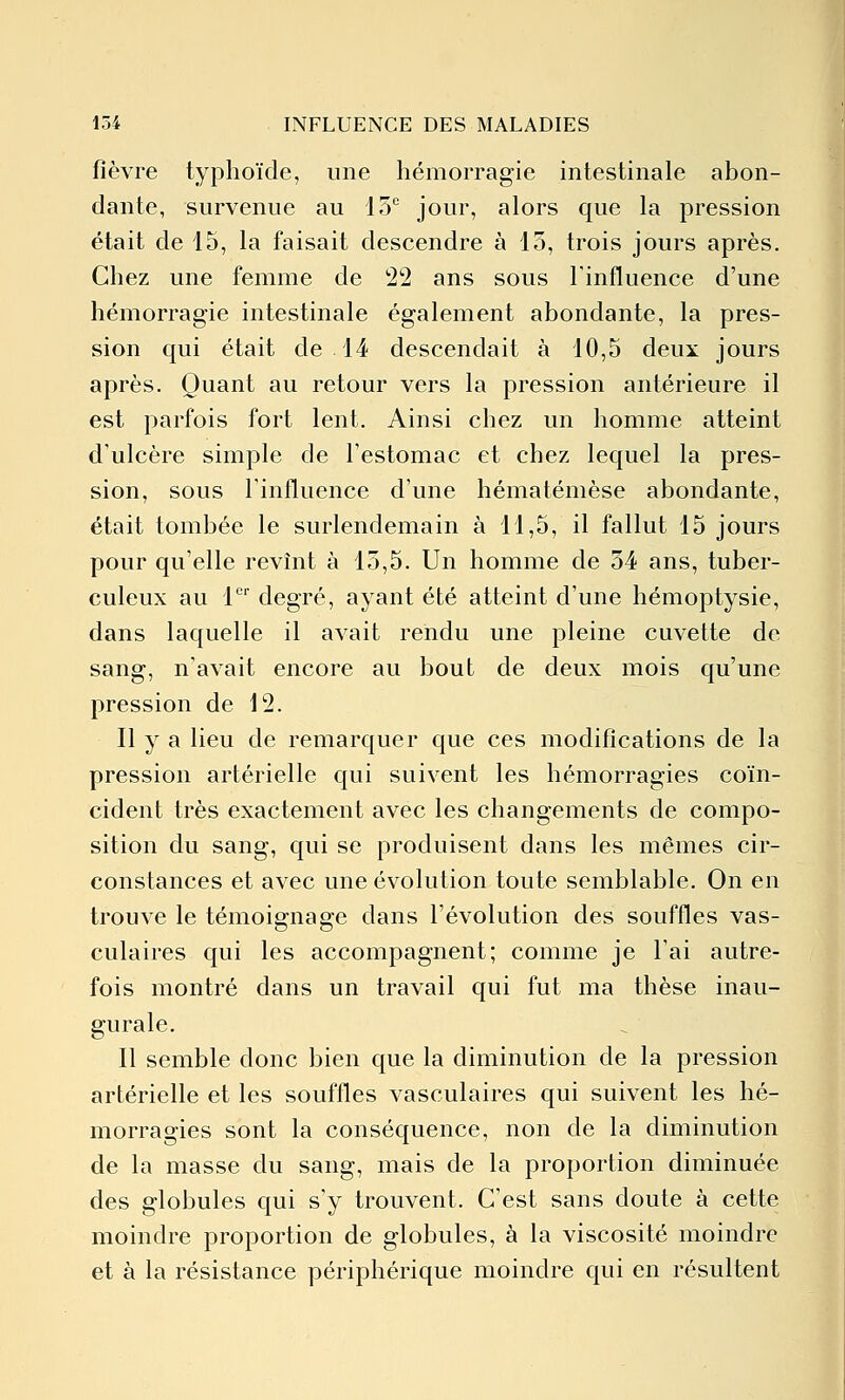 fièvre typhoïde, une hémorragie intestinale abon- dante, survenue au 15 jour, alors que la pression était de 15, la faisait descendre à 15, trois jours après. Chez une femme de 22 ans sous l'influence d'une hémorragie intestinale également abondante, la pres- sion qui était de 14 descendait à 10,5 deux jours après. Quant au retour vers la pression antérieure il est parfois fort lent. Ainsi chez un homme atteint d'ulcère simple de l'estomac et chez lequel la pres- sion, sous l'influence d'une hématémèse abondante, était tombée le surlendemain à 11,5, il fallut 15 jours pour qu'elle revînt à 15,5. Un homme de 54 ans, tuber- culeux au 1' degré, ayant été atteint d'une hémoptysie, dans laquelle il avait rendu une pleine cuvette de sang, n'avait encore au bout de deux mois qu'une pression de 12. Il y a lieu de remarquer que ces modifications de la pression artérielle qui suivent les hémorragies coïn- cident très exactement avec les changements de compo- sition du sang, qui se produisent dans les mêmes cir- constances et avec une évolution toute semblable. On en trouve le témoignage dans l'évolution des souffles vas- culaires qui les accompagnent; comme je l'ai autre- fois montré dans un travail qui fut ma thèse inau- gurale. Il semble donc bien que la diminution de la pression artérielle et les souffles vasculaires qui suivent les hé- morragies sont la conséquence, non de la diminution de la masse du sang, mais de la proportion diminuée des globules qui s'y trouvent. C'est sans doute à cette moindre proportion de globules, à la viscosité moindre et à la résistance périphérique moindre qui en résultent