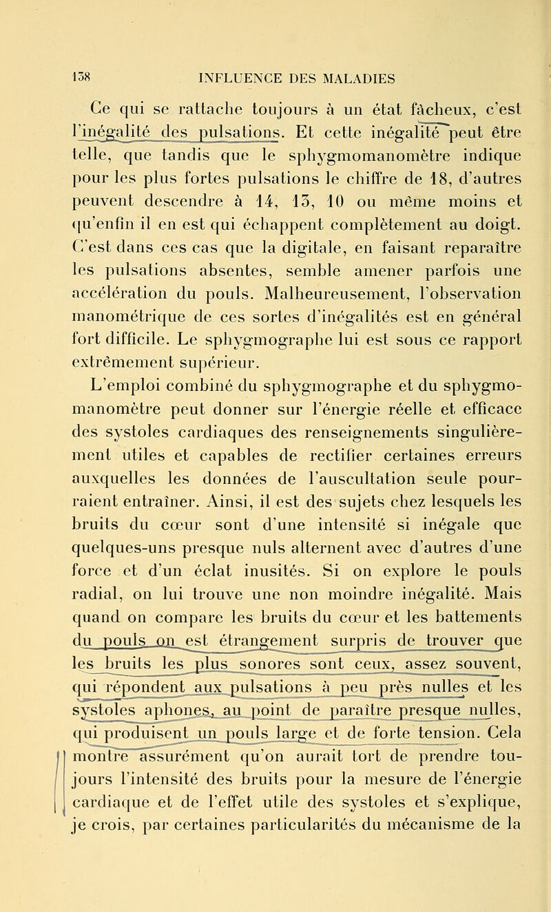 Ce qui se rattache toujours à un état fâcheux, c'est ^J^l^galité des pulsations. Et cette inégalité peut être telle, que tandis que le sphygmomanomètre indique pour les plus fortes pulsations le chiffre de 18, d'autres peuvent descendre à 14, 13, 10 ou même moins et qu'enfin il en est qui échappent complètement au doigt. C'est dans ces cas que la digitale, en faisant reparaître les pulsations absentes, semble amener parfois une accélération du pouls. Malheureusement, l'observation manométrique de ces sortes d'inégalités est en général fort difficile. Le sphygmographe lui est sous ce rapport extrêmement supérieur. L'emploi combiné du sphygmographe et du sphygmo- manomètre peut donner sur l'énergie réelle et efficace des systoles cardiaques des renseignements singulière- ment utiles et capables de rectifier certaines erreurs auxquelles les données de l'auscultation seule pour- raient entraîner. Ainsi, il est des sujets chez lesquels les bruits du cœur sont d'une intensité si inégale que quelques-uns presque nuls alternent avec d'autres d'une force et d'un éclat inusités. Si on explore le pouls radial, on lui trouve une non moindre inégalité. Mais quand on compare les bruits du cœur et les battements du pouls on est étrangement surpris de trouver que les bruits les plus sonores sont ceux, assez souvent, qui répondent aux pulsations à peu près nulles et les systoles aphones, au point de paraître presque nulles, qui produisent un pouls large et de forte tension. Cela montre assurément qu'on aurait tort de prendre tou- jours l'intensité des bruits pour la mesure de l'énergie cardiaque et de l'effet utile des systoles et s'explique, je crois, par certaines particularités du mécanisme de la