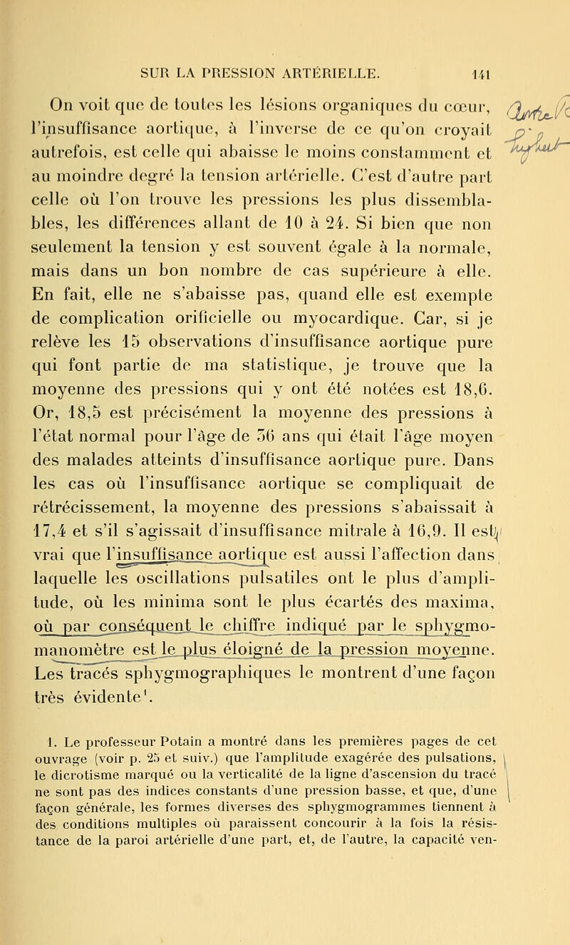 ■ijjU- On voit que de toutos les lésions organiques du cœur, Q^ /^ l'insuffisance aortique, à l'inverse de ce qu'on croyait autrefois, est celle qui abaisse le moins constamment et au moindre degré la tension artérielle. C'est d'autre part celle 011 l'on trouve les pressions les plus dissembla- bles, les différences allant de 10 à 24. Si bien que non seulement la tension y est souvent égale à la normale, mais dans un bon nombre de cas supérieure à elle. En fait, elle ne s'abaisse pas, quand elle est exempte de complication orificielle ou myocardique. Car, si je relève les 15 observations d'insuffisance aortique pure qui font partie de ma statistique, je trouve que la moyenne des pressions qui y ont été notées est 18,6. Or, 18,5 est précisément la moyenne des pressions à l'état normal pour l'âge de 56 ans qui était l'âge moyen des malades atteints d'insuffisance aortique pure. Dans les cas où l'insuffisance aortique se compliquait de rétrécissement, la moyenne des pressions s'abaissait à 17,4 et s'il s'agissait d'insuffisance mitrale à 16,9. Il est||i vrai que l'insuffisitnce aortique est aussi l'affection dans laquelle les oscillations pulsatiles ont le plus d'ampli- tude, où les minima sont le plus écartés des maxima, où par conâéqiJentJe chjffre indiqué par le sj)hyg7no- manomètre est le_plus éloigné de_Ia_pression moyenne. Les tracés sphygmographiques le montrent d'une façon très évidente*. 1. Le professeur Potain a montré dans les premières pages de cet ouvrage (voir p. 25 et suiv.) que l'amplitude exagérée des pulsations, | le dicrotisme marqué ou la verticalité de la ligne d'ascension du tracé ' ne sont pas des indices constants d'une pression basse, et que, d'une 1 façon générale, les formes diverses des sphygmogrammes tiennent à des conditions multiples où paraissent concourir à la fois la résis- tance de la paroi artérielle d'une part, et, de l'autre, la capacité ven-