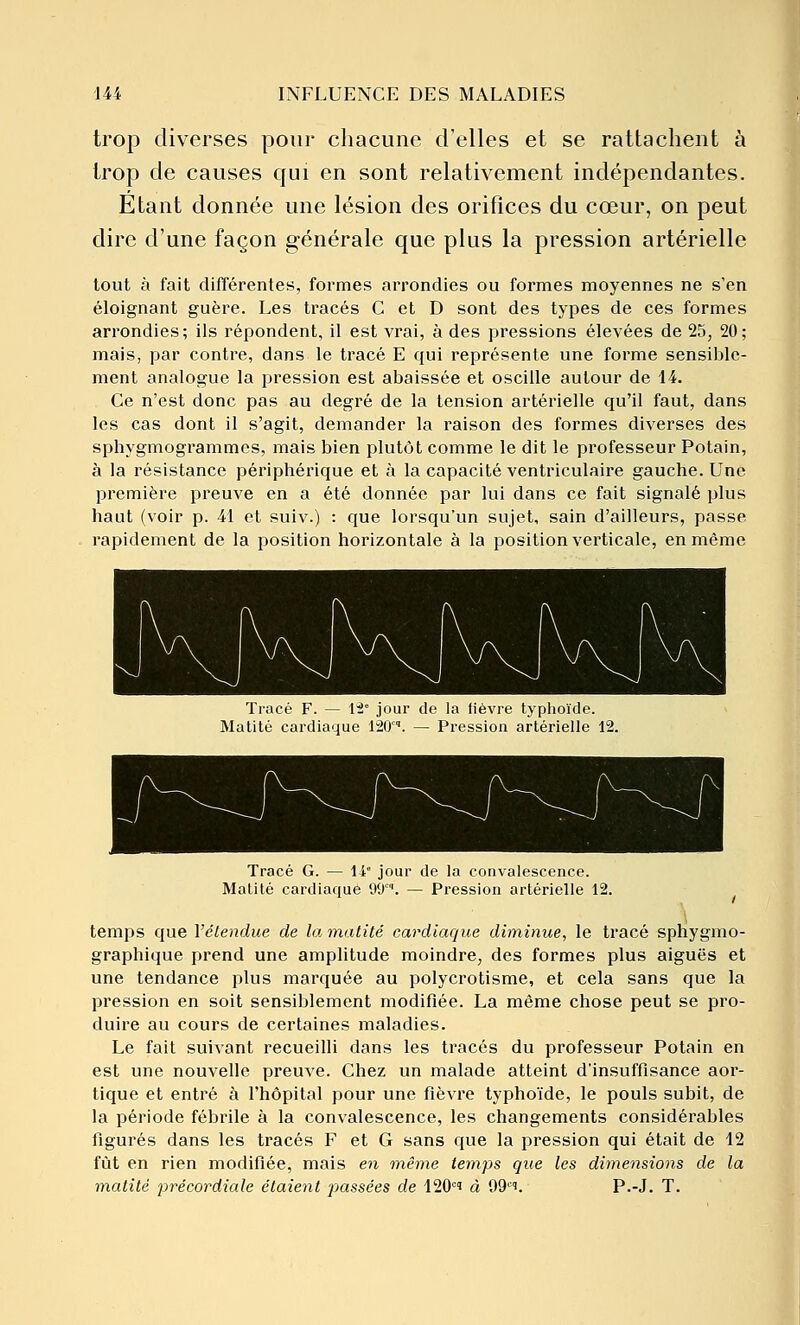 trop diverses pour chacune d'elles et se rattachent à trop de causes qui en sont relativement indépendantes. Etant donnée une lésion des orifices du cœur, on peut dire d'une façon générale que plus la pression artérielle tout à fait différentes, formes arrondies ou formes moyennes ne s'en éloignant guère. Les tracés C et D sont des types de ces formes arrondies; ils répondent, il est vrai, à des pressions élevées de 25, 20; mais, par contre, dans le ti'acé E qui représente une forme sensible- ment analogue la pression est abaissée et oscille autour de 14. Ce n'est donc pas au degré de la tension artérielle qu'il faut, dans les cas dont il s'agit, demander la raison des formes diverses des spliygmogrammcs, mais bien plutôt comme le dit le professeur Potain, à la résistance périphérique et à la capacité ventriculaire gauche. Une première preuve en a été donnée par lui dans ce fait signalé plus haut (voir p. 41 et suiv.) : que lorsqu'un sujet, sain d'ailleurs, passe rapidement de la position horizontale à la position verticale, en même Tracé F. — 15° jour de la fièvre typhoïde. Matité cardiaque 120°'. — Pression artérielle 12. Tracé G. — 14 jour de la convalescence. Matité cardiaque 99. — Pression artérielle 12. temps que Vélendue de la malité cardiaque diminue, le tracé sphj'gmo- graphique prend une amplitude moindre, des formes plus aiguës et une tendance plus marquée au polycrotisme, et cela sans que la pression en soit sensiblement modifiée. La même chose peut se pro- duire au cours de certaines maladies. Le fait suivant recueilli dans les tracés du professeur Potain en est une nouvelle preuve. Chez un malade atteint d'insuffisance aor- tique et entré à l'hôpital pour une fièvre typhoïde, le pouls subit, de la période fébrile à la convalescence, les changements considérables figurés dans les tracés F et G sans que la pression qui était de 12 fût en rien modifiée, mais en même temps que les dimensions de la matité précordiale étaient passées de 120=' à 99''. P.-J. T.