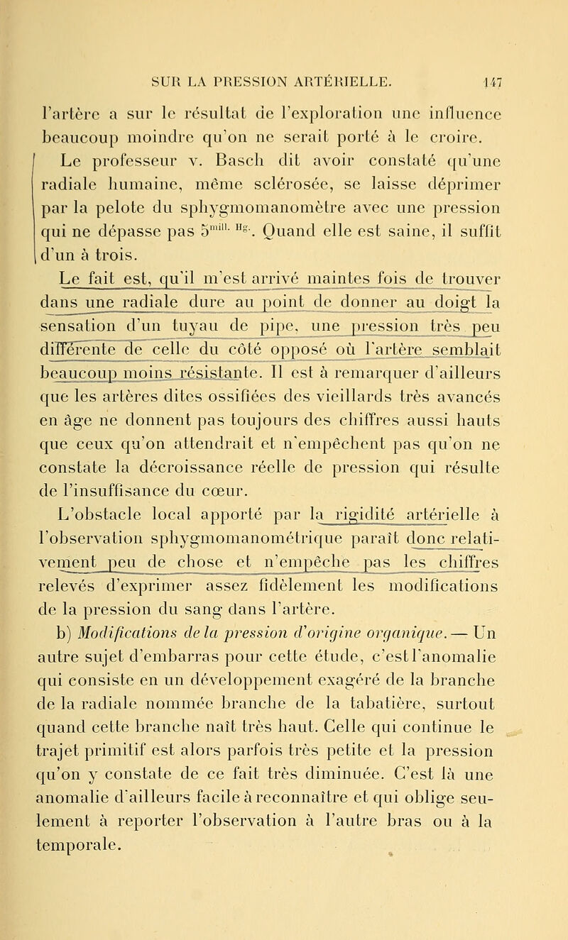 l'artère a sur le résultat de l'exploration une influence beaucoup moindre qu'on ne serait porté à le croire. Le professeur v. Basch dit avoir constaté qu'une radiale humaine, même sclérosée, se laisse déprimer par la pelote du sphygmomanomètre avec une pression qui ne dépasse pas 5''- °-. Quand elle est saine, il suffit d'un à trois. Le fait est, qu'il m'est arrivé maintes fois de trouver dans une radiale dure au poijlLde donner au doigt la sensation d'un tuyau de pipe^ une pression très peu diîTerente descelle du côté opposé^oùTartère semblait beaucoup moins résistante. Il est à remarquer d'ailleurs que les artères dites ossifiées des vieillards très avancés en âge ne donnent pas toujours des chiffres aussi hauts que ceux qu'on attendrait et n'empêchent pas qu'on ne constate la décroissance réelle de pression qui résulte de l'insuffisance du cœur. L'obstacle local apporté par la rigidité artérielle à l'observation sphygmomanométrique paraît donc relati- vement peu de chose et n'empAçll^ pas les jchifft-es relevés d'exprimer assez fidèlement les modifications de la pression du sang dans l'artère. b) Modifications delà -pression d'origine organique.— Un autre sujet d'embarras pour cette étude, c'estTanomalie qui consiste en un développement exagéré de la branche de la radiale nommée branche de la tabatière, surtout quand cette branche naît très haut. Celle qui continue le trajet primitif est alors parfois très petite et la pression qu'on y constate de ce fait très diminuée. C'est là une anomalie d'ailleurs facile à reconnaître et qui oblige seu- lement à reporter l'observation à l'autre bras ou à la temporale.