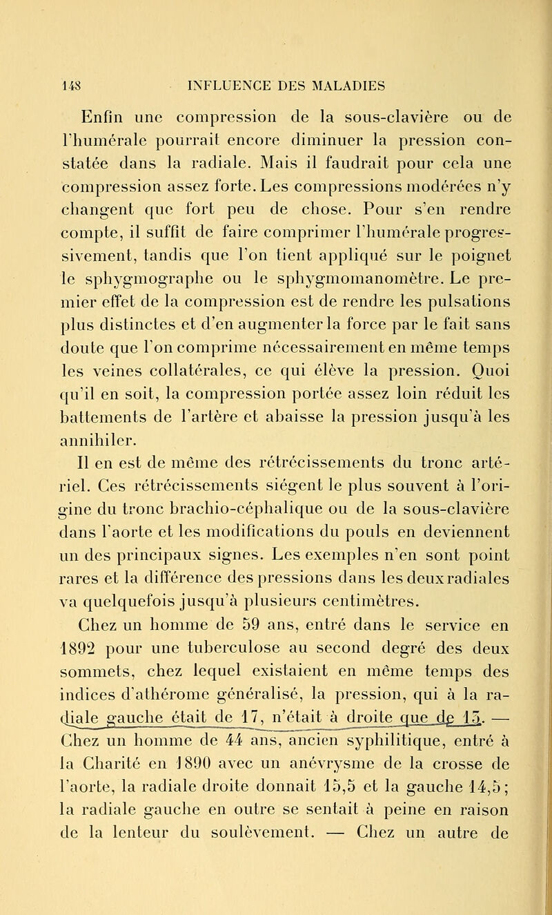 Enfin une compression de la sous-clavière ou de riiumérale pourrait encore diminuer la pression con- statée dans la radiale. Mais il faudrait pour cela une compression assez forte. Les compressions modérées n'y changent que fort peu de chose. Pour s'en rendre compte, il suffît de faire comprimer l'humérale progres- sivement, tandis que l'on tient appliqué sur le poignet le sphygmographe ou le sphygmomanomètre. Le pre- mier effet de la compression est de rendre les pulsations plus distinctes et d'en augmenter la force par le fait sans doute que l'on comprime nécessairement en même temps les veines collatérales, ce qui élève la pression. Quoi qu'il en soit, la compression portée assez loin réduit les battements de l'artère et abaisse la pression jusqu'à les annihiler. Il en est de même des rétrécissements du tronc arté- riel. Ces rétrécissements siègent le plus souvent à l'ori- gine du tronc brachio-céphalique ou de la sous-clavière dans l'aorte et les modifications du pouls en deviennent un des principaux signes. Les exemples n'en sont point rares et la différence des pressions dans les deux radiales va quelquefois jusqu'à plusieurs centimètres. Chez un homme de 59 ans, entré dans le service en 1892 pour une tuberculose au second degré des deux sommets, chez lequel existaient en même temps des indices d'athérome généralisé, la pression, qui à la ra- djale gauche était de 1 T^n'étaiLà^droite que dp 15_. — Chez un homme de 44 ans, ancien syphilitique, entré à la Charité en 1890 avec un anévrysme de la crosse de l'aorte, la radiale droite donnait 15,5 et la gauche 14,5; la radiale gauche en outre se sentait à peine en raison de la lenteur du soulèvement. — Chez un autre de