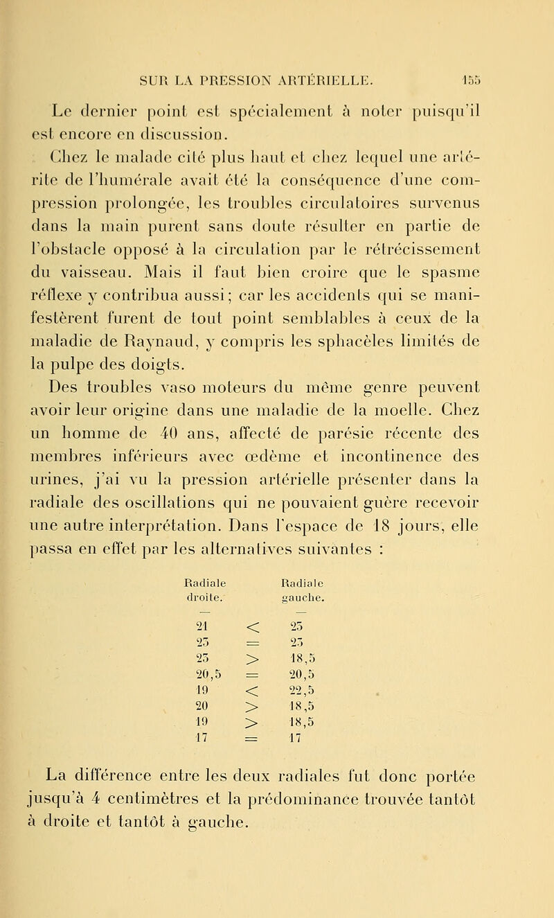 Le dernier point est spécialement ci noter puisqu'il est encore en discussion. Chez le malade cilé plus haut et chez lequel une arlé- rite de l'humérale avait été la conséquence d'une com- pression prolongée, les troubles circulatoires survenus dans la main purent sans doute résulter en partie de l'obstacle opposé à la circulation par le rétrécissement du vaisseau. Mais il faut bien croire que le spasme réflexe y contribua aussi; car les accidents qui se mani- festèrent furent de tout point semblables à ceux de la maladie de Raynaud, y compris les sphacèles limités de la pulpe des doigts. Des troubles vaso moteurs du même genre peuvent avoir leur origine dans une maladie de la moelle. Chez un homme de 40 ans, affecté de parésie récente des membres inférieurs avec œdème et incontinence des urines, j'ai vu la pression artérielle présenter dans la radiale des oscillations qui ne pouvaient guère recevoir une autre interprétation. Dans l'espace de 18 jours, elle passa en effet par les alternatives suivantes : Radiale Radiale droite. gauche. 21 < 25 25 = 25 25 > 18,5 20,5 1= 20,5 19 < 22,5 20 > 18,5 Ifl > 18,5 17 = 17 La différence entre les deux radiales fut donc portée jusqu'à 4 centimètres et la prédominance trouvée tantôt à droite et tantôt à gauche.