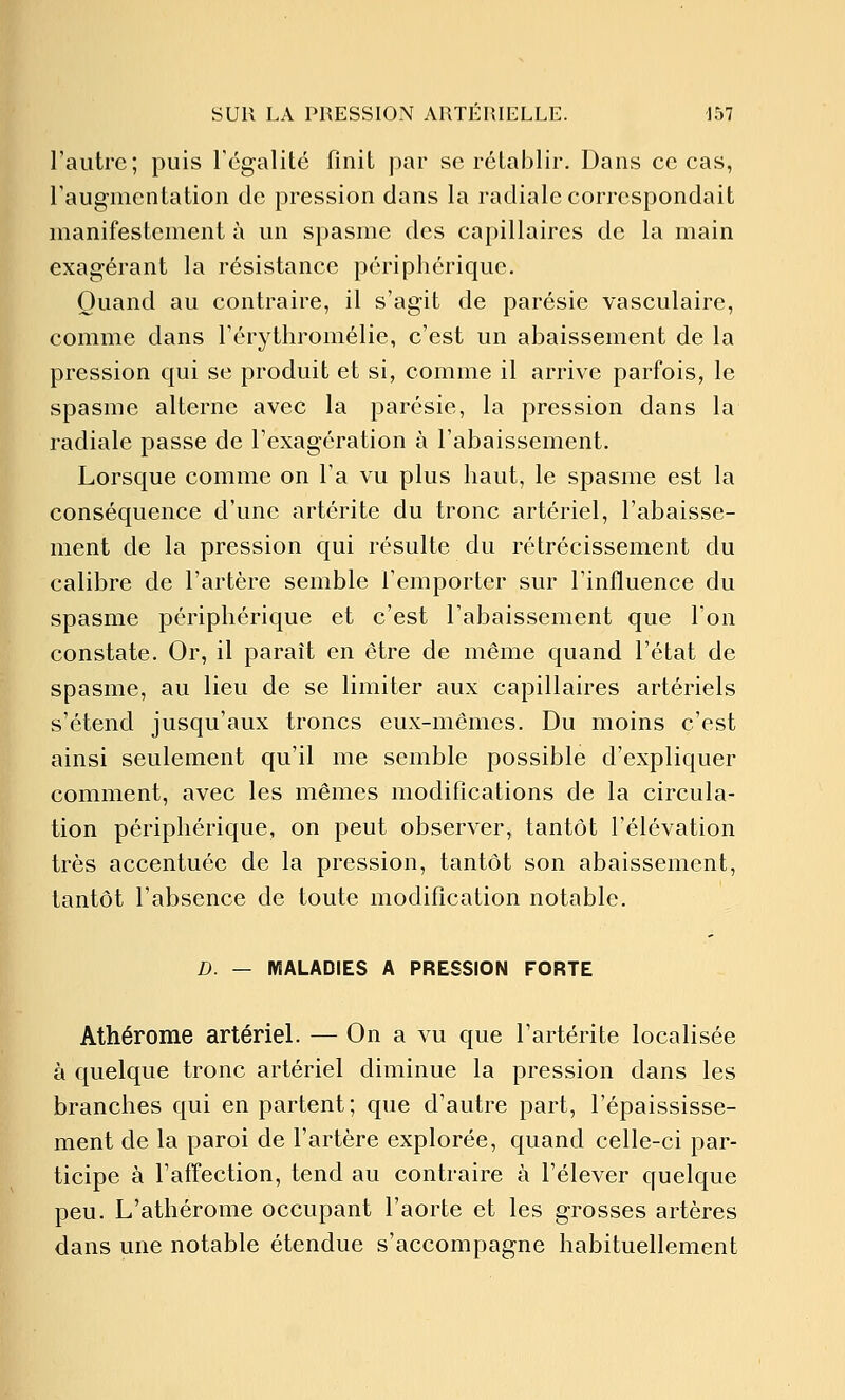 l'autre; puis régalité finit par se rétablir. Dans ce cas, Faugmentation de pression clans la radiale correspondait manifestement à un spasme des capillaires de la main exagérant la résistance périphérique. Quand au contraire, il s'agit de parésie vasculaire, comme dans Térythromélie, c'est un abaissement de la pression qui se produit et si, comme il arrive parfois, le spasme alterne avec la parésie, la pression dans la radiale passe de l'exagération à l'abaissement. Lorsque comme on l'a vu plus haut, le spasme est la conséquence d'une artérite du tronc artériel, l'abaisse- ment de la pression qui résulte du rétrécissement du calibre de l'artère semble l'emporter sur l'influence du spasme périphérique et c'est l'abaissement que l'on constate. Or, il paraît en être de même quand l'état de spasme, au lieu de se limiter aux capillaires artériels s'étend jusqu'aux troncs eux-mêmes. Du moins c'est ainsi seulement qu'il me semble possible d'expliquer comment, avec les mêmes modifications de la circula- tion périphérique, on peut observer, tantôt l'élévation très accentuée de la pression, tantôt son abaissement, tantôt l'absence de toute modification notable. D. — MALADIES A PRESSION FORTE Athérome artériel. — On a vu que l'artérite localisée à quelque tronc artériel diminue la pression dans les branches qui en partent ; que d'autre part, l'épaississe- ment de la paroi de l'artère explorée, quand celle-ci par- ticipe à l'affection, tend au contraire à l'élever quelque peu. L'athérome occupant l'aorte et les grosses artères dans une notable étendue s'accompagne habituellement