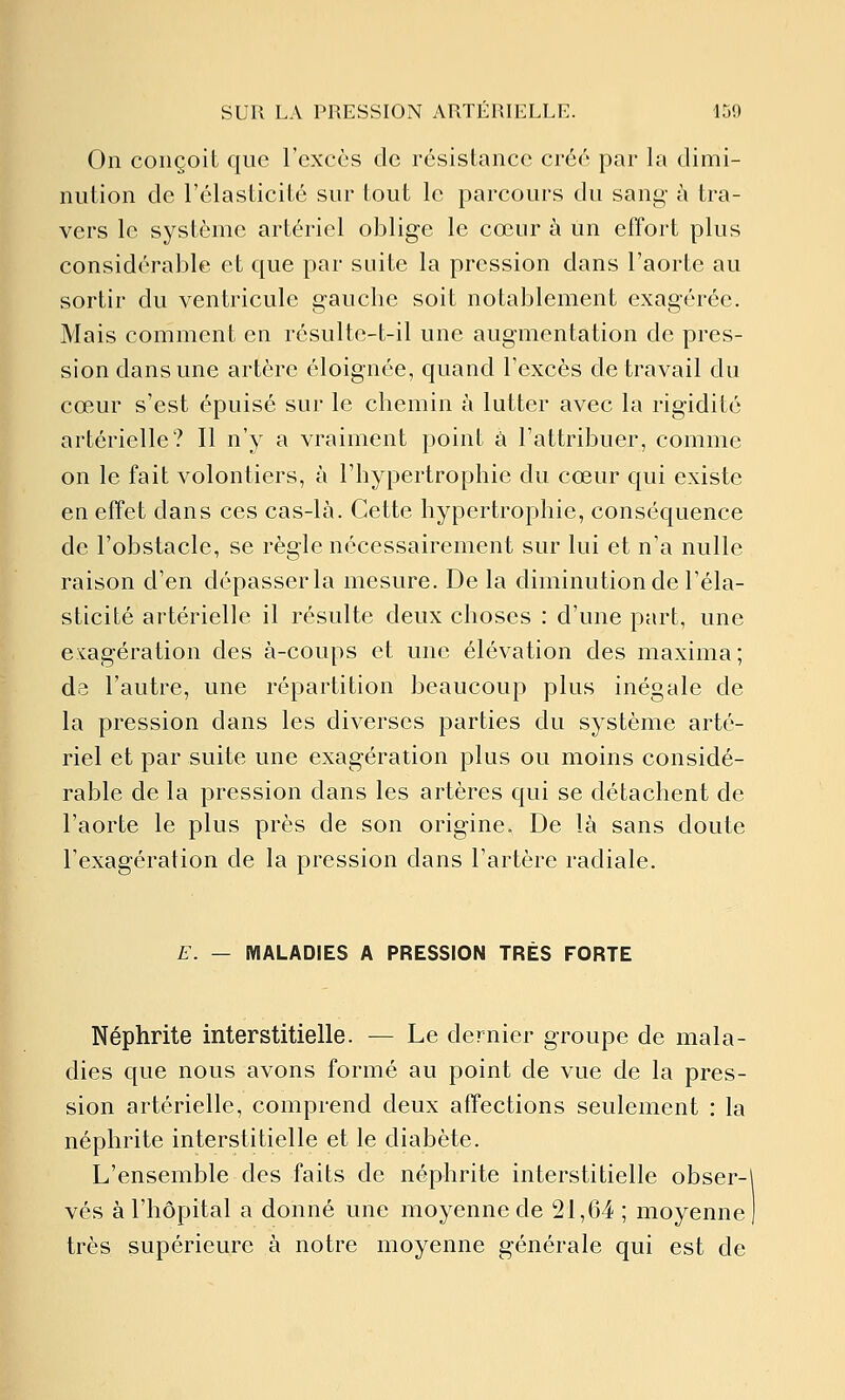 On conçoit que l'excès de résistance créé par la dimi- nution de l'élasticité sur tout le parcours du sang à tra- vers le système artériel oblige le cœur à un effort plus considérable et que par suite la pression dans l'aorte au sortir du ventricule gauche soit notablement exagérée. Mais comment en résulte-t-il une augmentation de pres- sion dans une artère éloignée, quand l'excès de travail du cœur s'est épuisé sur le chemin à lutter avec la rigidité artérielle? Il n'y a vraiment point à l'attribuer, comme on le fait volontiers, à l'hypertrophie du cœur qui existe en effet dans ces cas-là. Cette hypertrophie, conséquence de l'obstacle, se règle nécessairement sur lui et n'a nulle raison d'en dépasser la mesure. De la diminution de l'éla- sticité artérielle il résulte deux choses : d'une part, une e^:agération des à-coups et une élévation des maxima; de l'autre, une répartition beaucoup plus inégale de la pression dans les diverses parties du système arté- riel et par suite une exagération plus ou moins considé- rable de la pression dans les artères qui se détachent de l'aorte le plus près de son origine. De là sans doute l'exagération de la pression dans l'artère radiale. E. — MALADIES A PRESSION TRÈS FORTE Néphrite interstitielle. — Le dernier groupe de mala- dies que nous avons formé au point de vue de la pres- sion artérielle, comprend deux affections seulement : la néphrite interstitielle et le diabète. L'ensemble des faits de néphrite interstitielle obser- vés à l'hôpital a donné une moyenne de 21,64 ; moyenne très supérieure à notre moyenne générale qui est de