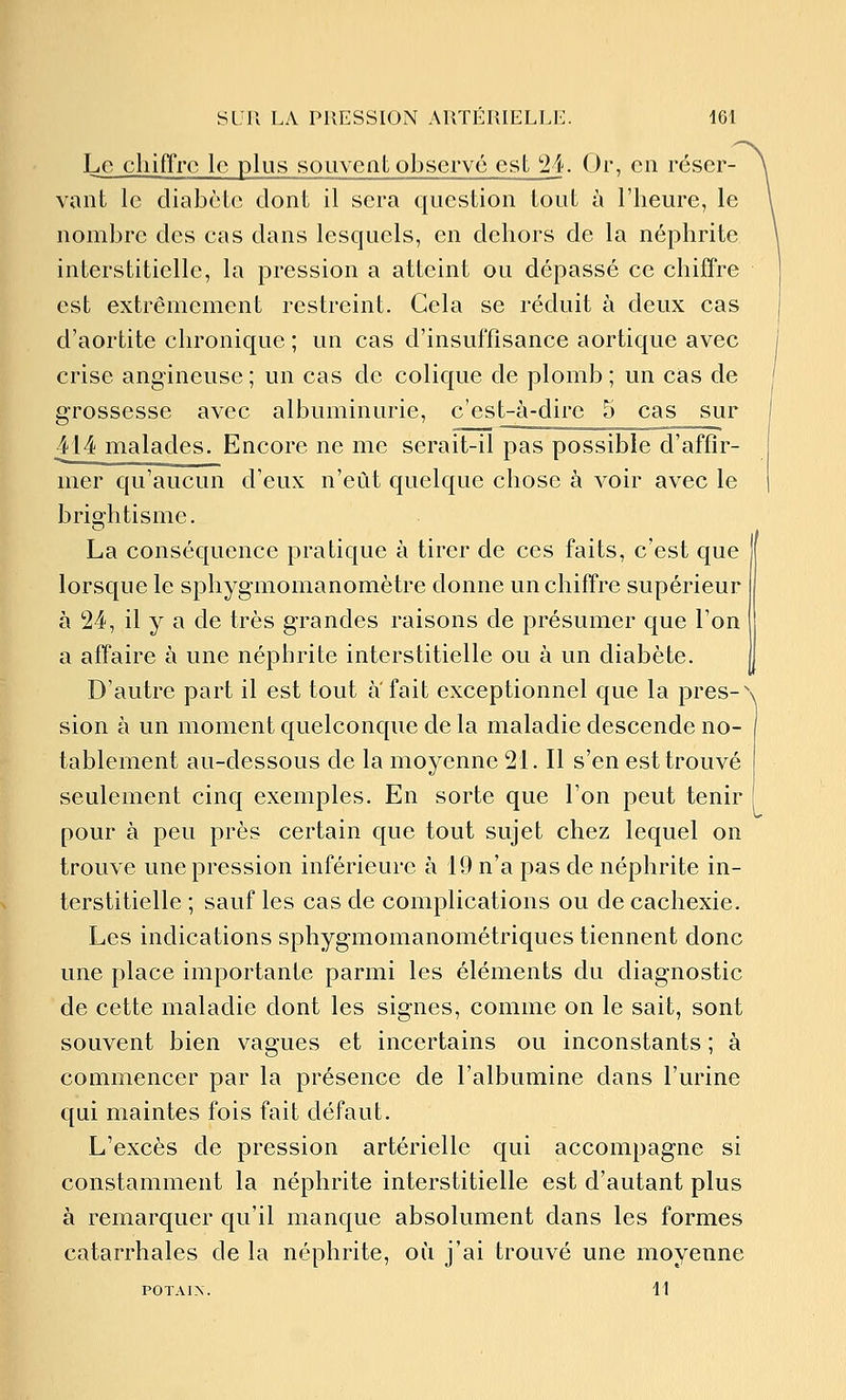 Le cliifl'rc le plus souveat observé est 'il. Or, en réser- vant le diabète dont il sera question tout à l'heure, le nombre des cas dans lesquels, en dehors de la néphrite interstitielle, la pression a atteint ou dépassé ce chiffre est extrêmement restreint. Gela se réduit à deux cas d'aortite chronique ; un cas d'insuffisance aortique avec crise angineuse ; un cas de colique de plomb ; un cas de grossesse avec albuminurie, c'est-à-dire 5 cas sur 414 malades. Encore ne me serait-il pas possible d'affir- mer qu'aucun d'eux n'eût quelque chose à voir avec le brightisme. La conséquence pratique à tirer de ces faits, c'est que lorsque le sphygmomanomètre donne un chiffre supérieur à 24, il y a de très grandes raisons de présumer que l'on a affaire à une néphrite interstitielle ou à un diabète. D'autre part il est tout a fait exceptionnel que la près-' sion à un moment quelconque de la maladie descende no- tablement au-dessous de la moyenne 21. Il s'en est trouvé seulement cinq exemples. En sorte que l'on peut tenir pour à peu près certain que tout sujet chez lequel on trouve une pression inférieure à 19 n'a pas de néphrite in- terstitielle ; sauf les cas de complications ou de cachexie. Les indications sphygmomanométriques tiennent donc une place importante parmi les éléments du diagnostic de cette maladie dont les signes, comme on le sait, sont souvent bien vagues et incertains ou inconstants ; à commencer par la présence de l'albumine dans l'urine qui maintes fois fait défaut. L'excès de pression artérielle qui accompagne si constamment la néphrite interstitielle est d'autant plus à remarquer qu'il manque absolument dans les formes catarrhales de la néphrite, où j'ai trouvé une moyenne POTAIN. 11