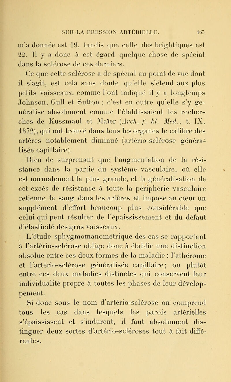 m'a donnée csL 19, tandis que celle des brighiiques est 22. 11 y a donc à cet égard quelque chose de spécial dans la sclérose de ces derniers. Ce que cette sclérose a de spécial au point de vue dont il s'agit, est cela sans doute qu'elle s'étend aux plus petits vaisseaux, comme l'ont indiqué il y a longtemps Johnson, Gull et Sutton ; c'est en outre qu'elle s'y gé- néralise absolument comme l'établissaient les recher- ches de Kussmaul et Maïer [Arch. f. kl. iMed., t. IX, 1872), qui ont trouvé dans tous les organes le calibre des artères notablement diminué (artério-sclérose généra- lisée capillaire). Rien de surprenant que l'augmentation de la rési- stance dans la partie du système vasculaire, où elle est normalement la plus grande, et la généralisation de cet excès de résistance à toute la périphérie vasculaire retienne le sang dans les artères et impose au cœur un supplément d'effort beaucoup plus considérable que celui qui peut résulter de l'épaississement et du défaut d'élasticité des gros vaisseaux. L'étude sphygmomanométrique des cas se rapportant à l'artério-sclérose oblige donc à établir une distinction absolue entre ces deux formes de la maladie : l'athérome et l'artério-sclérose généralisée capillaire; ou plutôt entre ces deux maladies distinctes qui conservent leur individualité propre à toutes les phases de leur dévelop- pement. Si donc sous le nom d'artério-sclérose on comprend tous les cas dans lesquels les parois artérielles s'épaississent et s'indurent, il faut absolument dis- tinguer deux sortes d'artério-scléroses tout à fait diffé- rentes.