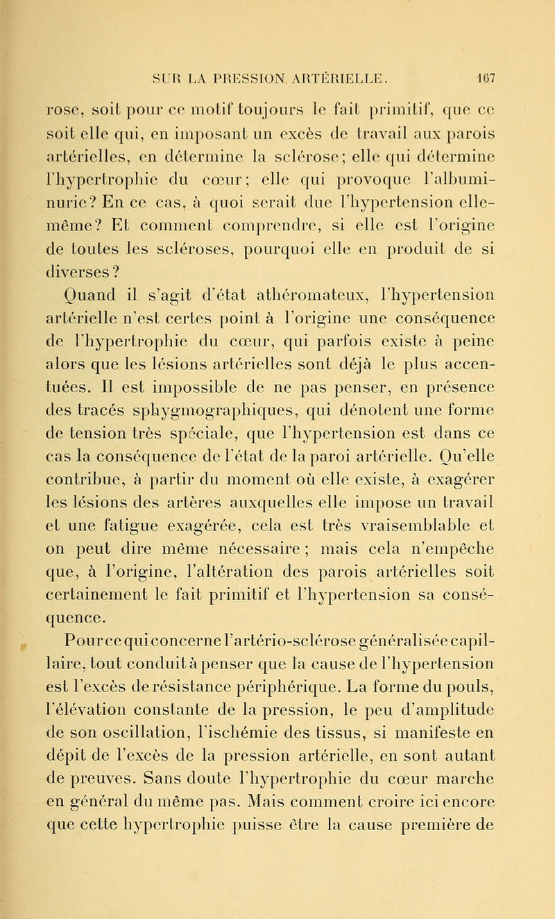 rose, soit pour ce motif toujours le fait primitif, que ce soit elle qui, en imposant un excès de travail aux parois artérielles, en détermine la sclérose; elle qui détermine l'hypertrophie du cœur; elle qui provoque l'albumi- nurie? En ce cas, à quoi serait due l'hypertension elle- même? Et comment comprendre, si elle est l'origine de toutes les scléroses, pourquoi elle en produit de si diverses? Quand il s'agit d'état athéromateux, l'hypertension artérielle n'est certes point à l'origine une conséquence de l'hypertrophie du cœur, qui parfois existe à peine alors que les lésions artérielles sont déjà le plus accen- tuées. Il est impossible de ne pas penser, en présence des tracés sphygmographiques, qui dénotent une forme de tension très spéciale, que l'hypertension est dans ce cas la conséquence de l'état de la paroi artérielle. Qu'elle contribue, à partir du moment où elle existe, à exagérer les lésions des artères auxquelles elle impose un travail et une fatigue exagérée, cela est très vraisemblable et on peut dire même nécessaire ; mais cela n'empêche que, à l'origine, l'altération des parois artérielles soit certainement le fait primitif et l'hypertension sa consé- quence. Pour ce qui concerne l'artério-sclérose généralisée capil- laire, tout conduit à penser que la cause de l'hypertension est l'excès de résistance périphérique. La forme du pouls, l'élévation constante de la pression, le peu d'amplitude de son oscillation, l'ischémie des tissus, si manifeste en dépit de l'excès de la pression artérielle, en sont autant de preuves. Sans doute l'hypertrophie du cœur marche en général du même pas. Mais comment croire ici encore que cette hypertrophie puisse être la cause première de