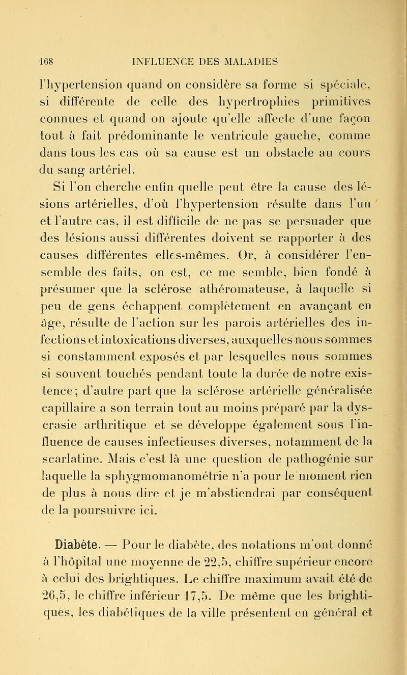 riiypertension quand on considère sa forme si spéciale, si différente de celle des hypertrophies primitives connues et quand on ajoute qu'elle affecte d'une façon tout à fait prédominante le ventricule gauche, comme dans tous les cas où sa cause est un obstacle au cours du sang artériel. Si l'on cherche enfin quelle peut être la cause des lé- sions artérielles, d'où l'hypertension résulte dans l'un et l'autre cas, il est difficile de ne pas se persuader que des lésions aussi différentes doivent se rapporter à des causes différentes elles-mêmes. Or, à considérer l'en- semble des faits, on est, ce me semble, bien fondé à présumer que la sclérose athéromateuse, à laquelle si peu de gens échappent complètement en avançant en âge, résulte de l'action sur les parois artérielles des in- fections et intoxications diverses, auxquelles nous sommes si constamment exposés et par lesquelles nous sommes si souvent touchés pendant toute la durée de notre exis- tence ; d'autre part que la sclérose artérielle généralisée capillaire a son terrain tout au moins préparé par la dys- crasie arthritique et se développe également sous l'in- fluence de causes infectieuses diverses, notamment de la scarlatine. Mais c'est là une question de pathogénie sur laquelle la sphygmomanométrie n'a pour le moment rien de plus à nous dire et je m'abstiendrai par conséquent de la poursuivre ici. Diabète. — Pour le diabète, des notations m'ont donné à l'hôpital une moyenne de 22,5, chiffre supérieur encore à celui des brightiques. Le chiffre maximum avait été de 26,5, le chiffre inférieur 17,5. De même que les brighti- ques, les diabétiques de la ville présentent en général et