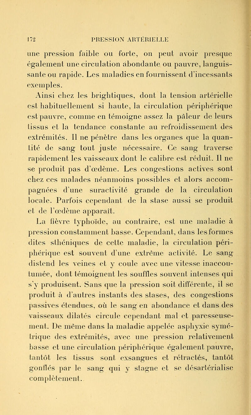 une pression faible ou forte, on peut avoir presque également une circulation abondante ou pauvre, languis- sante ou rapide. Les maladies en fournissent d'incessants exemples. Ainsi chez les brightiques, dont la tension artérielle est habituellement si haute, la circulation périphérique est pauvre, comme en témoigne assez la pâleur de leurs tissus et la tendance constante au refroidissement des extrémités. Il ne pénètre dans les organes que la quan- tité de sang tout juste nécessaire. Ce sang traverse rapidement les vaisseaux dont le calibre est réduit. Il ne se produit pas d'œdème. Les congestions actives sont chez ces malades néanmoins possibles et alors accom- pagnées d'une suractivité grande de la circulation locale. Parfois cependant de la stase aussi se produit et de l'œdème apparaît. La fièvre typhoïde, au contraire, est une maladie à pression constamment basse. Cependant, dans les formes dites sthéniques de cette maladie, la circulation péri- phérique est souvent d'une extrême activité. Le sang distend les veines et y coule avec une vitesse inaccou- tumée, dont témoignent les souffles souvent intenses qui s'y produisent. Sans que la pression soit différente, il se produit à d'autres instants des stases, des congestions passives étendues, où le sang en abondance et dans des vaisseaux dilatés circule cependant mal et paresseuse- ment. De même dans la maladie appelée asphyxie symé- trique des extrémités, avec une pression relativement basse et une circulation périphérique également pauvre, tantôt les tissus sont exsangues et rétractés, tantôt gonflés par le sang qui y stagne et se désartérialise complètement.