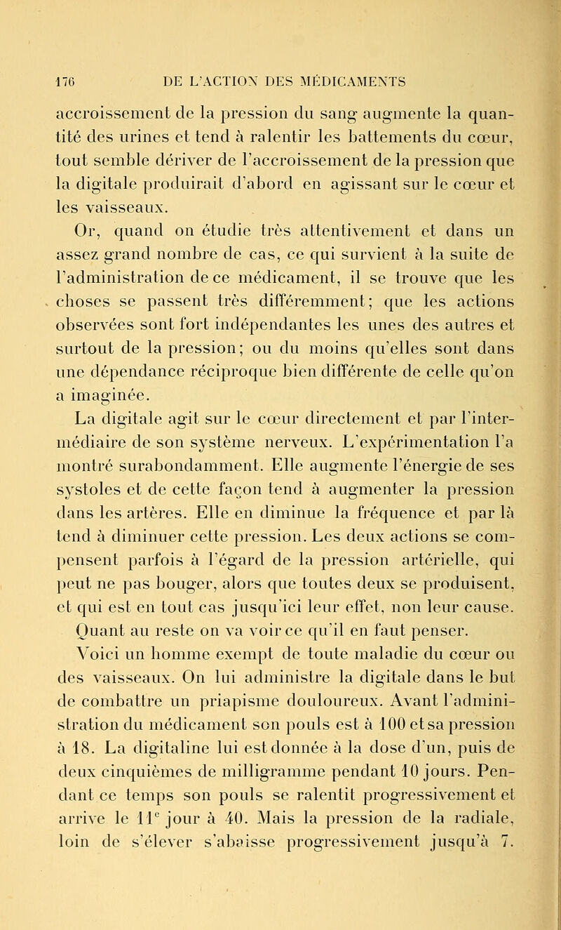 accroissement de la pression du sang augmente la quan- tité des urines et tend à ralentir les battements du cœur, tout semble dériver de l'accroissement de la pression que la digitale produirait d'abord en agissant sur le cœur et les vaisseaux. Or, quand on étudie très attentivement et dans un assez grand nombre de cas, ce qui survient à la suite de l'administration de ce médicament, il se trouve que les choses se passent très différemment; que les actions observées sont fort indépendantes les unes des autres et surtout de la pression ; ou du moins qu'elles sont dans une dépendance réciproque bien différente de celle qu'on a imaginée. La digitale agit sur le cœur directement et par l'inter- médiaire de son système nerveux. L'expérimentation l'a montré surabondamment. Elle augmente l'énergie de ses systoles et de cette façon tend à augmenter la pression dans les artères. Elle en diminue la fréquence et par là tend à diminuer cette pression. Les deux actions se com- pensent parfois à l'égard de la pression artérielle, qui peut ne pas bouger, alors que toutes deux se produisent, et qui est en tout cas jusqu'ici leur effet, non leur cause. Quant au reste on va voir ce qu'il en faut penser. Voici un homme exempt de toute maladie du cœur ou des vaisseaux. On lui administre la digitale dans le but de combattre un priapisme douloureux. Avant l'admini- stration du médicament son pouls est à 100 et sa pression à 18. La digitaline lui est donnée à la dose d'un, puis de deux cinquièmes de milligramme pendant 10 jours. Pen- dant ce temps son pouls se ralentit progressivement et arrive le 11° jour à 40. Mais la pression de la radiale, loin de s'élever s'abaisse progressivement jusqu'à 7.