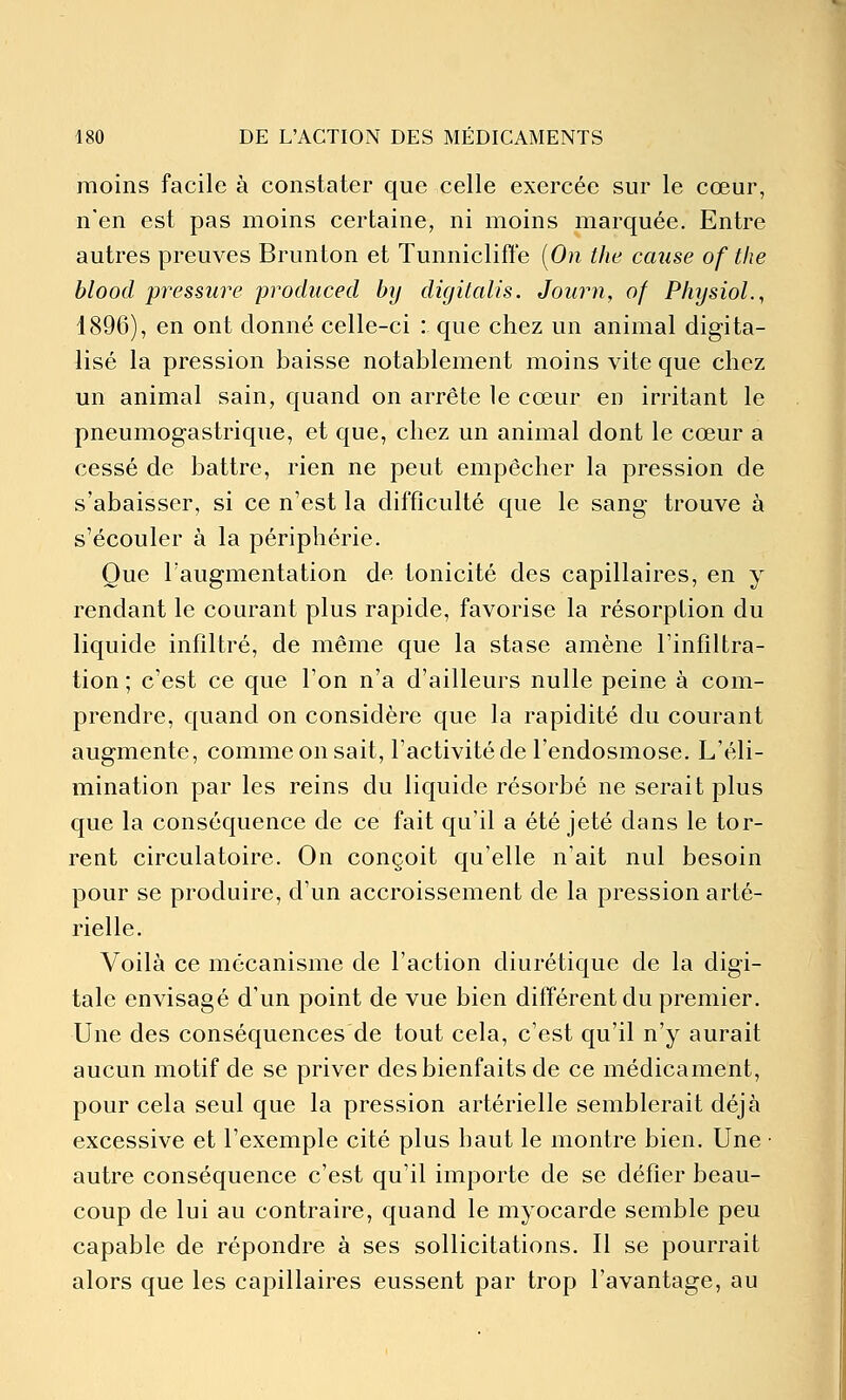 moins facile à constater que celle exercée sur le cœur, n'en est pas moins certaine, ni moins marquée. Entre autres preuves Brunton et Tunniclifte [On the cause of the blood pressure produced hy digitalis. Journ, of P/ujsioL, 1896), en ont donné celle-ci : que chez un animal digita- lisé la pression baisse notablement moins vite que chez un animal sain, quand on arrête le cœur en irritant le pneumogastrique, et que, chez un animal dont le cœur a cessé de battre, rien ne peut empêcher la pression de s'abaisser, si ce n'est la difficulté que le sang trouve à s'écouler à la périphérie. Que l'augmentation de tonicité des capillaires, en y rendant le courant plus rapide, favorise la résorption du liquide infiltré, de même que la stase amène l'infiltra- tion ; c'est ce que l'on n'a d'ailleurs nulle peine à com- prendre, quand on considère que la rapidité du courant augmente, commeonsait, l'activité de l'endosmose. L'éli- mination par les reins du liquide résorbé ne serait plus que la conséquence de ce fait qu'il a été jeté dans le tor- rent circulatoire. On conçoit qu'elle n'ait nul besoin pour se produire, d'un accroissement de la pression arté- rielle. Voilà ce mécanisme de l'action diurétique de la digi- tale envisagé d'un point de vue bien différent du premier. Une des conséquences de tout cela, c'est qu'il n'y aurait aucun motif de se priver des bienfaits de ce médicament, pour cela seul que la pression artérielle semblerait déjà excessive et l'exemple cité plus haut le montre bien. Une • autre conséquence c'est qu'il importe de se défier beau- coup de lui au contraire, quand le myocarde semble peu capable de répondre à ses sollicitations. Il se pourrait alors que les capillaires eussent par trop l'avantage, au