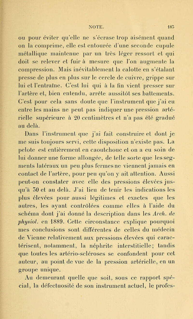 NOTE. 185 OU pour éviter qu'elle ne s'écrase trop aisément quand on la comprime, elle est entourée d'une seconde cupule métallique maintenue par un très léger ressort et qui doit se relever et fuir à mesure que l'on augmente la compression. Mais inévitablement la calotte en s'étalant presse de plus en plus sur le cercle de cuivre, grippe sur lui et l'entraîne. C'est lui qui à la fin vient presser sur l'artère et, bien entendu, arrête aussitôt ses battements. C'est pour cela sans doute que l'instrument que j'ai eu entre les mains ne peut pas indiquer une pression arté- rielle supérieure à 20 centimètres et n'a pas été gradué au delà. Dans l'instrument que j'ai fait construire et dont je me suis toujours servi, cette disposition n'existe pas. La pelote est entièrement en caoutchouc et on a eu soin de lui donner une forme allongée, de telle soi-te que les seg- ments latéraux un peu plus fermes ne viennent jamais en contact de l'artère, pour peu qu'on y ait attention. Aussi peut-on constater avec elle des pressions élevées jus- qu'à 30 et au delà. J'ai lieu de tenir les indications les plus élevées pour aussi légitimes et exactes que les autres, les ayant contrôlées comme elles à l'aide du schéma dont j'ai donné la description dans les Arch. de physiol. en 1889. Cette circonstance explique pourquoi mes conclusions sont différentes de celles du médecin de Vienne relativement aux pressions élevées qui carac- térisent, notamment, la néphrite interstitielle; tandis que toutes les artério-scléroses se confondent pour cet auteur, au point de vue de la pression artérielle, en un groupe unique. Au demeurant quelle que soit, sous ce rapport spé- cial, la défectuosité de son instrument actuel, le profes-