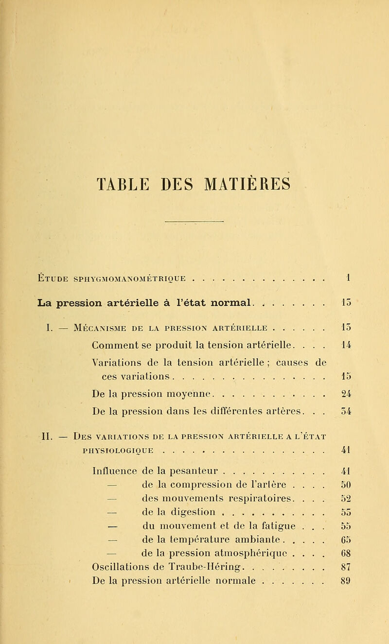 TABLE DES MATIÈRES Étude spiiygsiomanométrioue 1 La pression artérielle à l'état normal 15 I. — Mécanisme de la pression artérielle 15 Comment se produit la tension artérielle. ... 14 Variations de la tension artérielle ; causes de ces variations 15 De la pression moyenne 24 De la pression dans les différentes artères. . . 54 11. — Des variations de la pression artérielle a l'état PHYSIOLOGIQUE 41 Influence de la pesanteur 41 — de la compression de Tarière .... 50 — des mouvements respiratoires. ... 52 — de la digestion 55 — du mouvement et de la fatigue ... 55 — de la température ambiante 65 — de la pression atmosphérique .... 68 Oscillations de Traube-Héring 87 De la pression artérielle normale 89