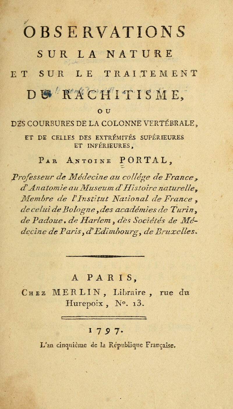 SUR LA NATURE ET SUR LE TRAITEMENT DB»-K'ICHiTISME; o u D2S COURBURES DE LA COLONNE VERTÉBRALE, ET DE CELLES DES EXTUÉMÎTÉS SUPÉRIEURES ET INFÉRIEURES, Par Antoine PORTAL, professeur de Médecine au collège de France^ d'Anaîomie au Muséum d Histoire naturelle^ Membre de VInstitut National de France ^ de celui de Bologne, des académies de Turin, de Padoue • de Harlem ^ dès Sociétés de Mé- decine de Paris y d^Edimbourg^ de Bruxelles^ A PARIS, Chez MERLIN, Libraire , me du Hurepoix , N®. i3. ï 7 5> 7- L'an cinquième de îa République Française,