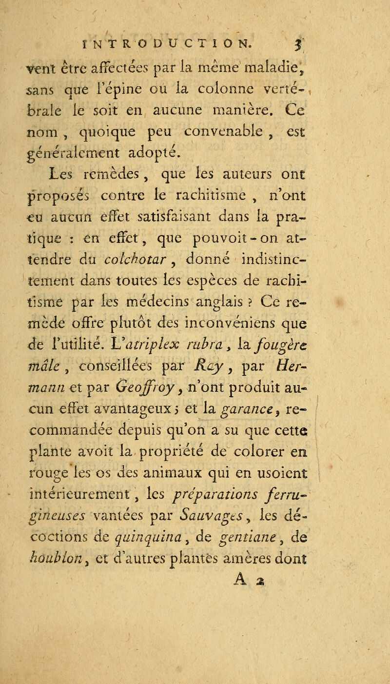 T€nt être affectées par la mcme maladie^ sans que l'épine ou la colonne verte-, brale le soit en aucune manière. Ce nom , quoique peu convenable , est généralement adopté. Les remèdes, que les auteurs ont proposés contre le rachitisme , n'ont «u aucun effet satisfaisant dans la pra- tique : en effet, que pouvoiî-on at- tendre du colchotar, donné indistinc- tement dans toutes les espèces de rachi- tisme par les médecins anglais ? Ce re- mède offre plutôt des inconvéniens que de rutîlité. luatripkx rubra^ Iz fougère mâle 5 conseillées par Rcy j par Her- mann et par Geoffroy y n'ont produit au- cun effet avantageux i et la garance ^ re- commandée depuis qu'on a su que cette plante avoit la propriété de colorer en rouge les os des animaux qui en usoient intérieurement \ les préparations ferru-- gineuses va,niéQS par Sauvagts y les dé- coctions de quinquina, de gentiane ^ de houblon^ et d'autres plantes amères dont