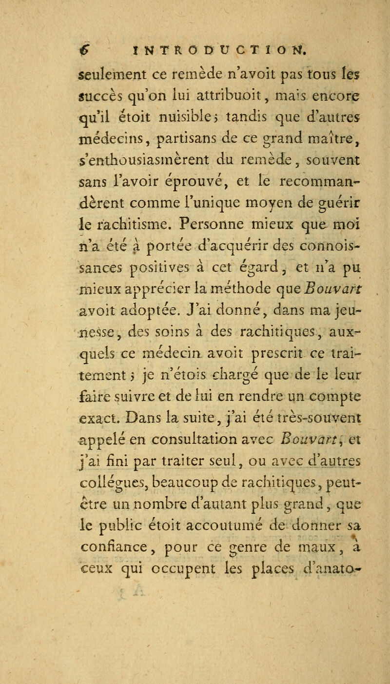 seulement ce remède n'avoit pas tous les succès qu'on lui attribuoit, mais encore qu'il étoit nuisibles tandis que d'autres médecins, partisans de ce grand maître^ s'enthousiasmèrent du remède, souvent sans l'avoir éprouvé, et le recomman- dèrent comme Tunique moyen de guérir le rachitisme. Personne mieux que moi n'a été a portée d'acquérir des connois- sances positives à cet égard, et n'^a pu rnieux apprécier la méthode que Bouvatt avoit adoptée. J'ai donné, dans ma jeu- nesse, des soins à des rachitiques, aux^ quels ce médecin avoit prescrit ce trai- tement 5 je n'éîois chargé que de le leur faire suivre et de lui en rendre un compte exact. Dans la suite, j'ai été très^souvent appelé en consultation avec Bouvatt y et j'ai fini par traiter seul, ou avec d'autres collègues, beaucoup de rachitiques, peut- être un nombre d'autant plus grand, que le public étoit accoutumé de donner sa confiance, pour ce genre de maux, à ceux qui occupent les places d'anata*