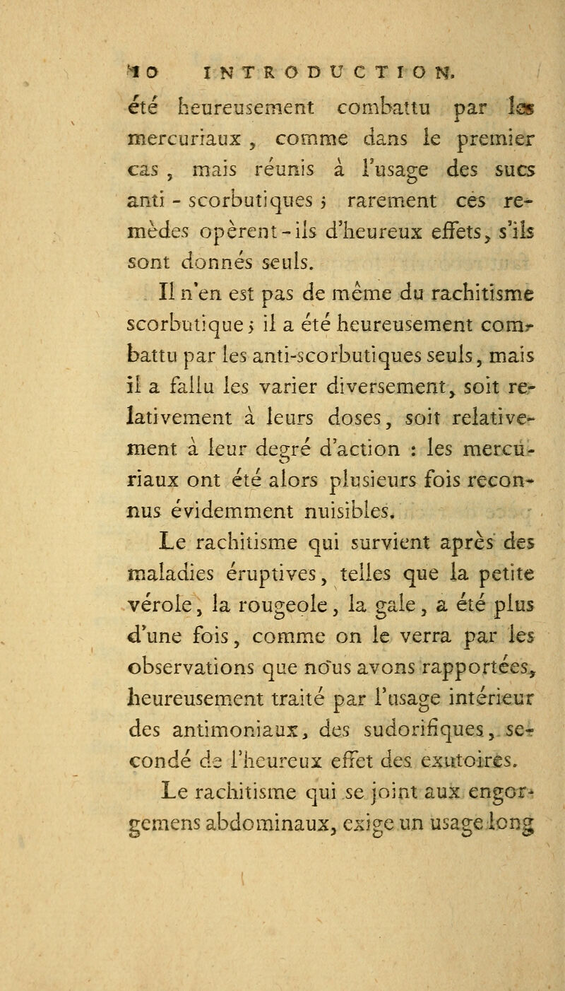 été heureusement combattu par las mercuriaux , comme dans le premier cas , mais réunis à Fusage des sucs anti - scorbutiques 5 rarement ces re- mèdes opèrent-ils d'heureux ejEFets^ s'ils sont donnés seuls. Il n*en est pas de même du rachitisme scorbutiques il a été heureusement corar battu par les anti-scorbutiques seuls, mais il a fallu les varier diversement, soit re- lativement à leurs doses, soit relative- ment à leur degré d'action : les mercu- riaux ont été alors plusieurs fois recon- nus évidemment nuisibles. Le rachitisme qui survient après des maladies éruptives, telles que la petite vérole, la rougeole, la gale, a été plus d'une fois, comme on le verra par les observations que nous avons rapportées, heureusement traité par l'usage intérieur des antimoniaux, des sudorifiques,,se-r condé de l'heureux effet des exutoirès. Le rachitisme qui se joint aux engor- gemens abdominaux, exige un usage long