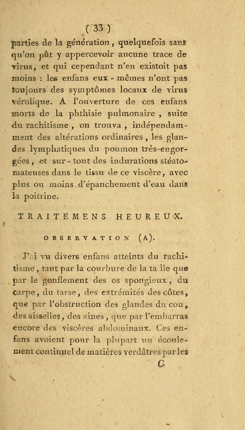 parties de la gënëration, quelquefois sang qu'on pût y appercevoir aucune trace de TÎrus, et qui cependant n'en existoit pas moins : les enf'ans eux - mêmes n'ont pas toujours des symptômes locaux de virus vérolique. A l'ouverture de ces enf'ans inorts de la plitîiisie pulmonaire , suite du rachitisme , on trouva , indépendam- ment des altérations ordinaires , les glan- des lymphatiques du poumon très-engor* gées , et sur - tout des indurations stéato-* niateuses dans le tissu de ce viscère, avec pKis ou moins-d'épanchement d'eau dans la poitrine. T R A I T E M E N S H E U R E U «X. OBSERVATION (a). J\.i VU di^^ers enfans atteints du rachi-^ tisme, tant par la courbure de la ta lie que par le gonflement des os spongieux, du carpe, du tarse, des extrémités des côtes> que par l'obstruction des glandes du couj, des aisselles, des aines , que par l'embarras encore des viscères abdominaux. Ces en- fans avoient pour la plupart un écoule» ment continuel de matières verdâtres par les c