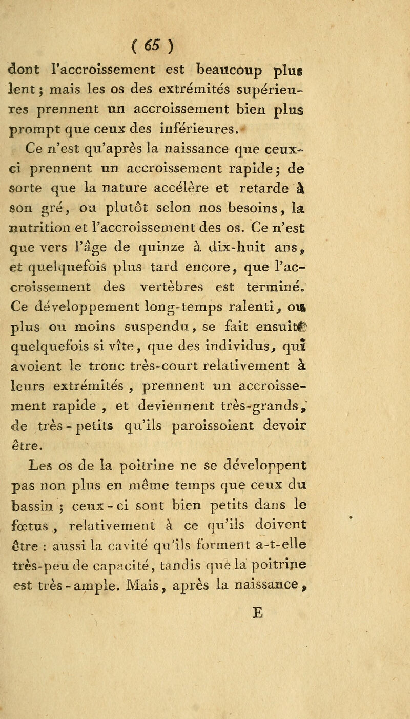 dont raccroîssement est beaucoup ping lent ; mais les os des extrëmites supérieu- res prennent nn accroissement bien plus prompt que ceux des inférieures. Ce n'est qu'après la naissance que ceux- ci prennent un accroissement rapide j de sorte que la nature accélère et retarde à son gré, ou plutôt selon nos besoins, la nutrition et l'accroissement des os. Ce n'est que vers l'âge de quinze à dix-huit ans, et quelquefois plus tard encore, que l'ac- croissement des vertèbres est terminé» Ce développement long-temps ralenti^ oii plus ou moins suspendu, se fait ensuite quelquefois si vite, que des individus^ quî avoient le tronc très-court relativement à leurs extrémités , prennent un accroisse- ment rapide , et deviennent très-grands, de très-petits qu'ils paroissoient devoir être. Les os de la poitrine ne se développent pas non plus en même temps que ceux du bassin ; ceux-ci sont bien petits dans le fœtus, relativement à ce qu'ils doivent être : aussi la cavité qu'ils forment a-t-elle très-peu de capacité, tandis que la poitripe est très-ample. Mais, après la naissance > E