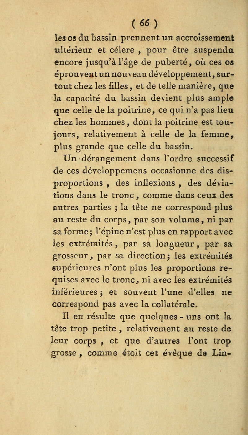 les os du bassin prennent un accroissement ultérieur et cëlere ^ pour être suspendu encore jusqu'à l'âge de puberté, où ces os éprouvent un nouveau développement, sur- tout chez les filles, et de telle manière, que la capacité du bassin devient plus ample que celle de la poitrine, ce qui n'a pas lieu chez les hommes, dont la poitrine est tou- jours, relativement à celle de la femme, plus grande que celle du bassin. Un dérangement dans Tordre successif de ces développemens occasionne des dis- proportions , des inflexions , des dévia- tions dans le tronc, comme dans ceux des autres parties ', la tête ne correspond plus au reste du corps, par son volume, ni par sa forme ^ Tépine n'est plus en rapport avec les extrémités , par sa longueur, par sa grosseur j par sa direction 5 les extrémités supérieures n'ont plus les proportions re- quises avec le tronc ^ ni avec les extrémités inférieures ; et souvent l'une d'elles ne correspond pas avec la collatérale. Il en résulte que quelques - uns ont la tête trop petite , relativement au reste de leur corps , et que d'autres l'ont trop grosse , comme étoit cet évêque de Lin-