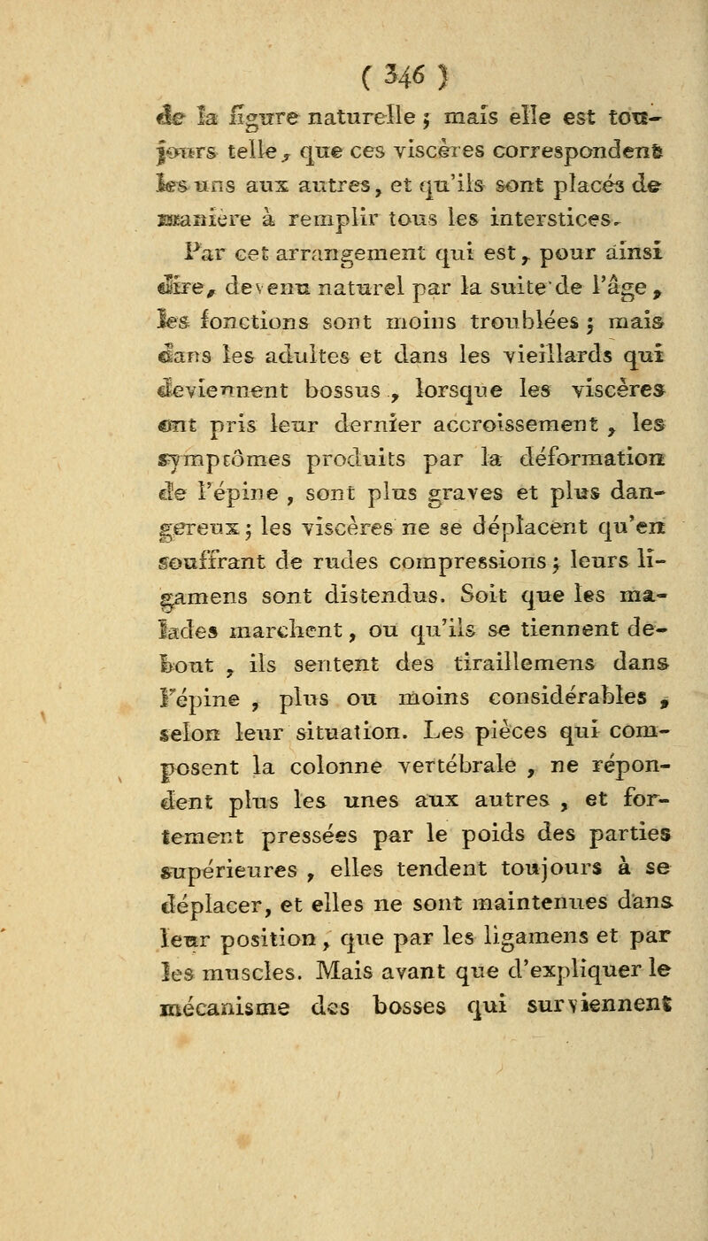 ée la figure naturelle j maïs elle est ton- l-Qfiïrs telle ^ que ces viscères correspondent l^tïns aux autres, et qu'ils sont placés de Bïaniere à remplir tous les interstices. Par cet arrangement qui est ^ pour ainsi dire^ devenu naturel par la suite de l'âge p les fonctions sont moins troublées 5 mais ^ans le& adultes et dans les yieillards qui cleviennent bossus., lorsque les viscère* mit pris leur dernier accroissement ^ les s^ympEÔmes produits par la déforraationt ciîe Fépine , sont plus graves et plus dan- gereux ^ les viscères ne se déplacent qu'ert souffrant de rudes compressions f leurs lî- Eamens sont distendus. Soit que les ma- lades marclicnt, ou qu'ils se tiennent de^ i>out y ils sentent des tiraillemens dans Fépine , plus ou moins considérables , selon leur situation. Les pièces qui com- posent la colonne vertébrale , ne répon- dent plus les unes a;ux autres , et for- tement pressées par le poids des parties supérieures ^ elles tendent toujours à se déplacer, et elles ne sont maintenues dans leur position, que par les ligamens et par îes muscles. Mais avant que d'expliquer le mécanisme des bosses qui surviennent