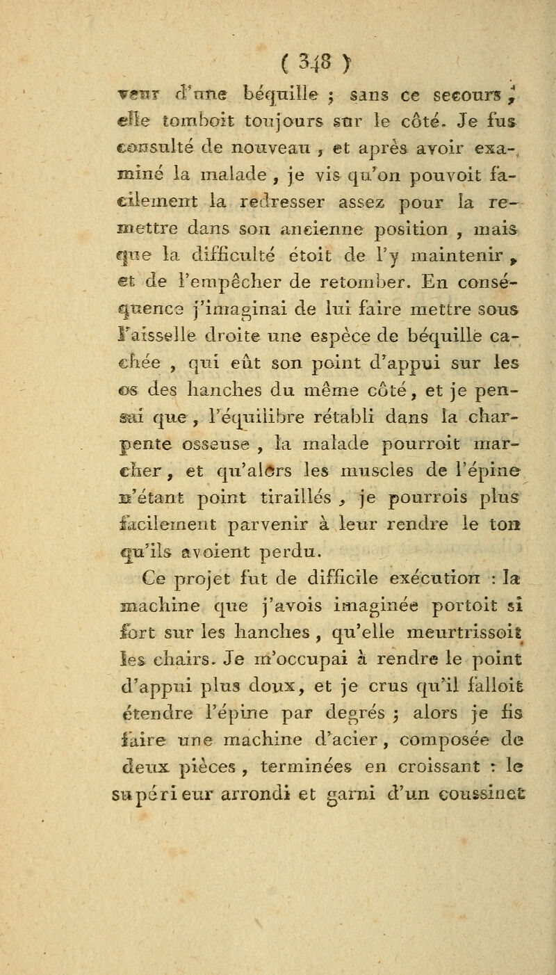 venT cFntie bëqnille ; sans ce seeoni^ ^ eÏÏe tomboit toujours snr le côté. Je fu& consnlté de nouveau , et après avoir esa-, miné la malade , je vis qu'on pouvoit fa- cilement la redresser assez pour la re- mettre dans son ancienne position , mais ^tîe la difficulté étoit de l'y maintenir ^ mt de l'empêcher de retomber. En consé- quence j^imaginai de lui faire mettre sans Faisselle droite une espèce de béquille ca~ cbée , qui eût son point d'^appui sur les C(« des lianches du même côté, et je pen- ^ài que , réqLiiiibre rétabli dans la char- pente osseuse , la malade pourroit mar- cher, et qu'al(5rs les muscles de l'épine n'étant point tiraillés ^ je pourrois plus lacilement parvenir à leur rendre le ton qu'ils a voient perdu. Ce projet fut de difficile exécution : la machine que j'avois imaginée portoit si fort sur les hanches , qu'elle meurtrissoit ies chairs. Je m'occupai à rendre le point d'appui plus doux, et je crus qu'il falloit étendre l'épine par degrés ; alors je fis iaire une machine d'acier, composée de deux pièces , terminées en croissant r le supérieur arrondi et garni à'un coussineÊ