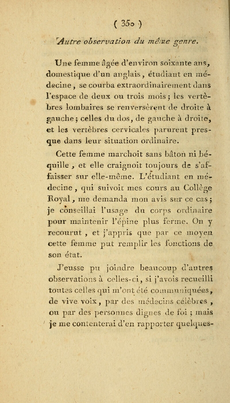 ^Alitre observation du înê^y^e o-enre. ^ Une femme âgée d'environ soixante ans, domestique d'un anglais, étudiant en mé- decine , se courba extraordinairement dans l'espace de deux ou trois mois ; les vertè- bres lombaires se renversèrent de droite à gauche 5 celles du dos, de gauche à droite, et les vertèbres cervicales parurent pres- que dans leur situation ordinaire. Cette femme marchoit sans bâton ni Bé- quille y et elle craignoit toujours de s'af- faisser sur elle-même. L'étudiant en mé- decine , qui suivoic mes cours au Collège E-oyal j me demanda luon avis sur ce cas 5 ie conseillai l'usape du corps ordinaire pour maintenir l'épine plus ferme. On y recourut , et j'appris que par ce moyen cette femme put remplir les fonctions de son état. J'eusse pu joindre beaucoup d'autres observations à celles-ci, si j'avois recueilli toutes celles qui m'ont été communiquées, de vive, voix, par des médecins célèbres , ou par des personnes dignes de foi ; mais ^ je me contenterai (xcn rapporter quelques-