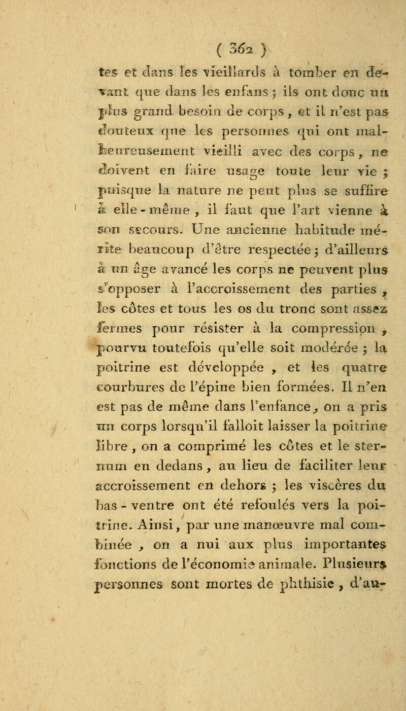 tes et dans les \ieiMards à tomber en de- Tanî que dans les enfans ^ ils ont donc uî% plus grand besoin de corps ^ et il n'est pas douteux qne les personnes qui ont inal- feenreusement Yieiili avec des corps , ne ^OLTent en faire usage tonte lenr Yie ; |>tîisqne la nature ne pent plus se suffire k elle-même , il faut que l'art vienne à son secours. Une ancienne habitude mé- rite beancoup d'être respectée 3 d'ailleurs à un âge ayancé les corps ne peuvent plus s'opposer à l'accroissement des parties , les cotes et tous les os du tronc sont assez lermes pour résister à la compression , pourvu toutefois qu'elle soit modérée 5 la poitrine est développée , et tes quatre courbures de l'épine bien formées. Il nen est pas de même dans Tenfance^ on a pris un corps lorsqu'il falloit laisser la poitrine libre , on a comprimé les côtes et le ster- num en dedans , au lieu de faciliter leur accroissement en dehors ; les viscères du bas - ventre ont été refoulés vers la poi- trine. Ainsi, par une manœuvre mal com- binée \, on a nui aux plus importantes fonctions de l'économie animale. Plusieurs personnes sont mortes de phthisie , d'au-