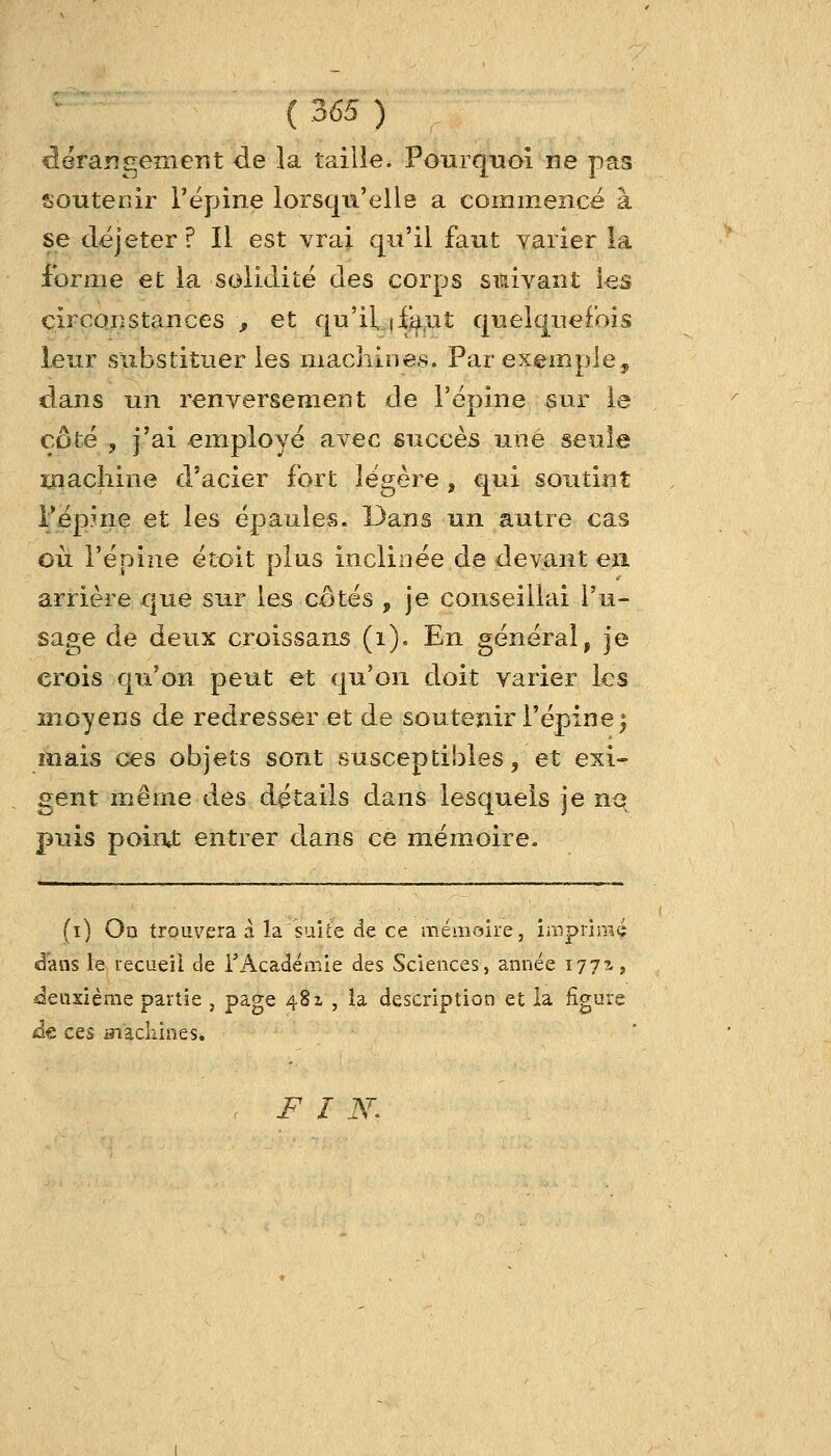 f^erangement de la taille. Pourquoi ne pas soutenir Tépine lorsqu'elle a commencé à se dëjeter ? Il est vrai qu'il faut varier la forme et la solidité des corps siaivant les circoiîstances , et qu'il, (faut quelquefois leur substituer les machines. Par exemple^ dans un renversement de l'épine sur le côté , j'ai employé avec succès une seule inachine d'acier fort légère , qui soutint Pépme et les épaules. Dans un autre cas où l'épine éti^it plus inclinée de devant eii arrière que sur les cotés , je conseillai l'u- sage de deux croissans (i). En général, je crois qu'on peut et qu'on doit varier les moyens de redresser et de soutenir l'épine^ mais ces objets sont susceptibles, et exi- gent même des détails dans lesquels je nq puis poiat entrer dans ce mémoire. (i) On trouvera à la suite de ce mémoire, ïœpnmé d'ans le recueil de rAcadéœie des Sciences, année 177?-, ^deuxième partie , page 481 , la description et la figure âe. ces siackines. .FI N.