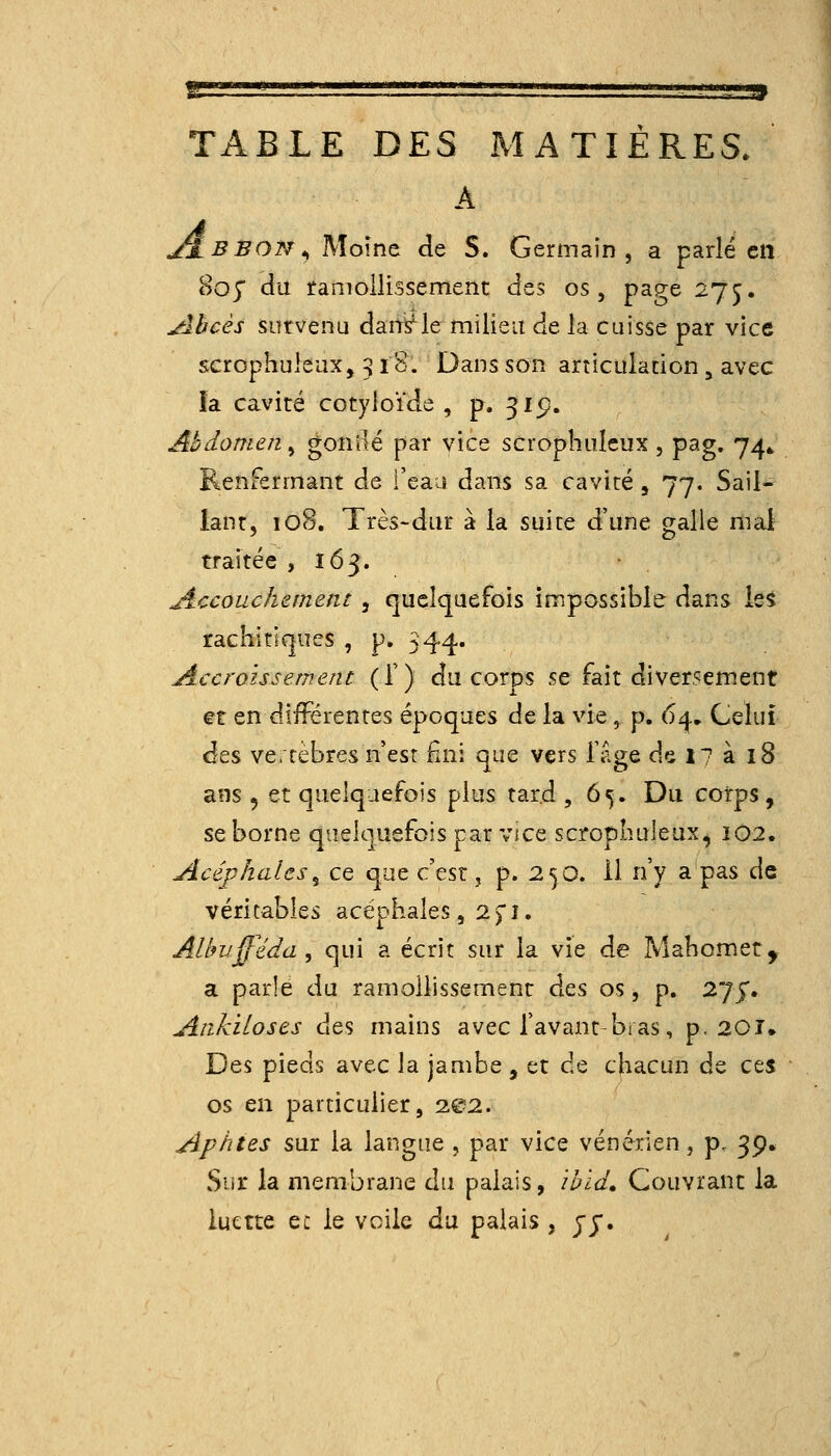 'g '' ' ' ' -—- • ' ,• ' - ' ai TABLE DES MATIERES. A J^BBON^ Moine de S. Germain, a parié en 805 du ramollissement des os, page 275. jûbcès survenu dans^le milieu de la cuisse par vice scrophuleax, 318. Dans son articuladon , avec îa cavité cotyioïde , p. 315!. Abdomen^ gonOé par vice scroplmlcux, pag, 74* Renfermant de l'eaa dans sa cavité, 77. Sail- lant, loS. Très-dur à la suite d'une galle mal traitée ,165. Jiccouchement , quelquefois impossible dans le5 rachitiques , p. 344. Accroissement (T) du corps se fait diversement et en différentes époques de la vie, p. 64. Celui des vertèbres n'est fini que vers Tage de 17 à 18 ans 5 et quelquefois plus tard ,65. Du corps , se borne quelquefois par vice scropluileux, 102. Acéphales^ ce que c'est, p. 2^0. il n'y a pas de véritables acéphales, 2p. Albufféda^ qui a écrit sur la vie de Mahomet, a parle du ramollissement à^s, os, p. 27^. Ankitoses des mains avec l'avant-bras, p. 20î. Des pieds avec la jambe , et de chacun de ces os en particulier, 202. Aphtes sur la langue , par vice vénérien, p. 39, Sur la membrane du palais, ibld. Couvrant la luette ec le voile du palais , jj.