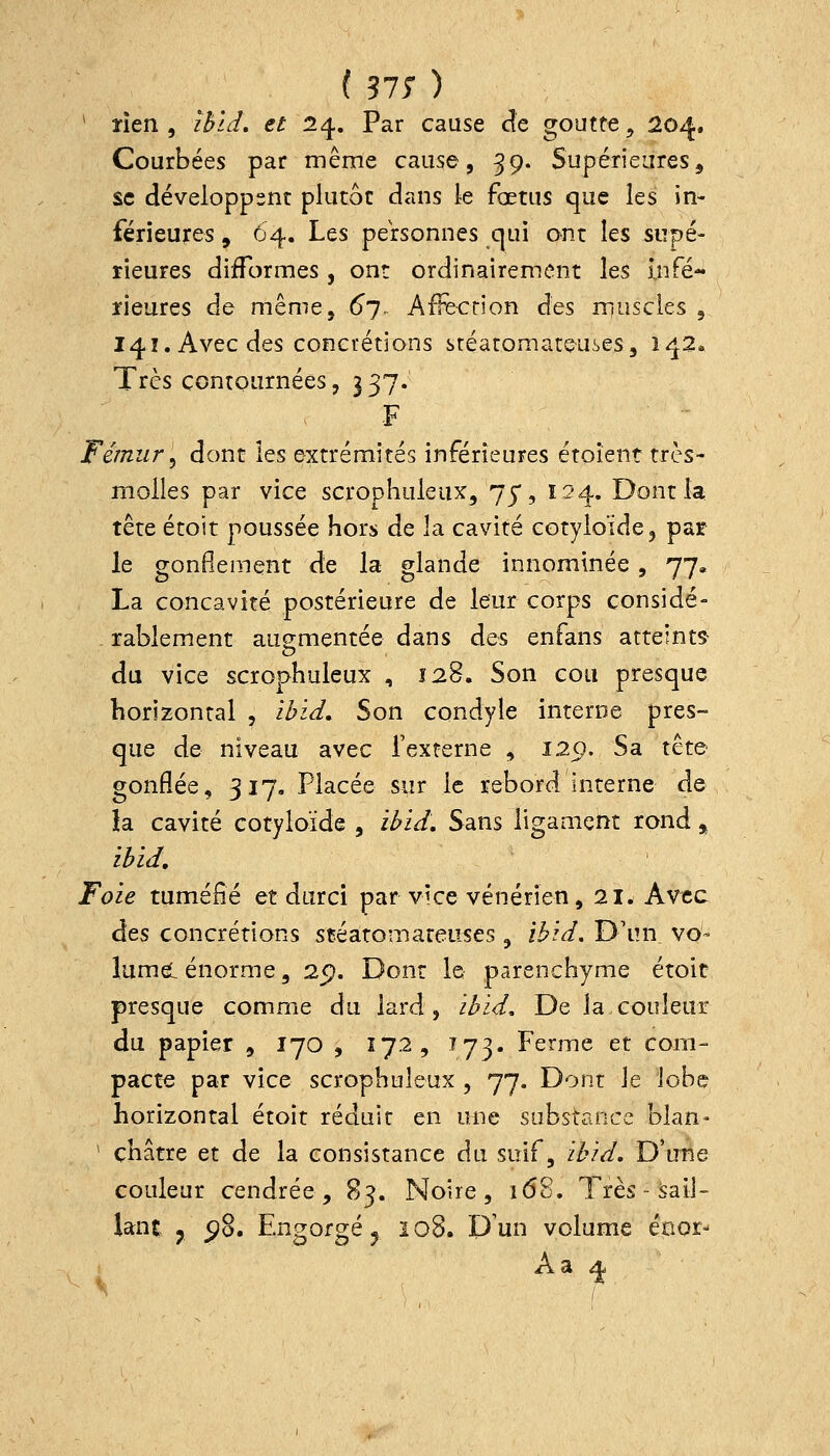 ^ ïîen , îbld, et 1^. Par cause àt goutte^ 204. Courbées par même cause, 39. Supérieures, se développent plutôt dans le fœtus que les in- férieures , 64. Les personnes cjui ont les supé- rieures difformes , ont ordinairement les Infé- îieures de même, 6). AfFecrion àQS niuscies , 141. Avec des concrétions stéaromate-uses, 142. Très contournées, 337. ■F Fémur'^ dont les extrémités inférieures étoîent très- molles par vice scrophuleux, 75*, 124. Dont la tête étoit poussée hors de la cavité cotyloïde, par le gonflement de la glande innommée , 77, La concavité postérieure de leur corps considé- rablement auementée dans des enfans atteints- du vice scrophuleux , 128. Son cou presque horizontal , ibid. Son condyle interne pres- que de niveau avec l'externe , 129. Sa tête gonflée, 317, Placée sur le rebord interne de Ja cavité cofyioïde , ibid. Sans ligament rond » ibid. Foie tuméfié et durci par vice vénérien, 21. Avec àts concrétions stéatomareases , ibid. D'un, vo- lumeL énorme, 25). Dont le parenchyme étoit presque comme du lard, ibid. De la couleur du papier , 170 , 172, ^73- Ferme et com- pacte par vice scrophuleux , 77. Dont Je lobe horizontal étoit réduit en une substance blan- ' châtre et de la consistance du suif, ibid. D'une couleur cendrée, 83. Noire, 168. Très - sail- lant y 5?8. Engorgé j 108. Dun volume énor- 1 Aa 4