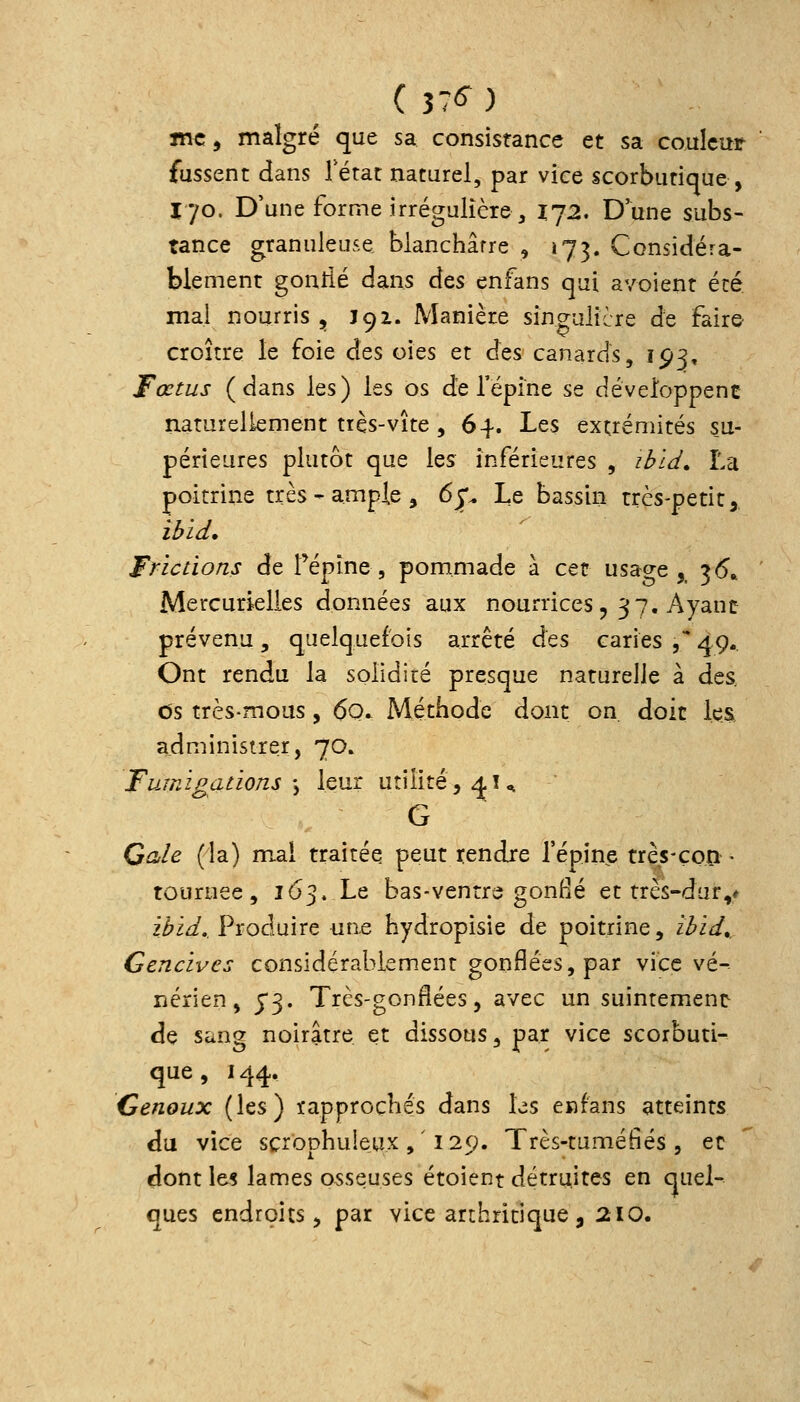 mCf malgré que sa consistance et sa couleur fussent dans Tétat naturel, par vice scorbutique, T'/o. D'une forme irrégulicre, 172. Dune subs- tance granuleu5,e blanchâtre , 173. Considéra- blement gonîié dans des enfans qui avoient été mai nourris , 192. Manière singulière de faire croître le foie des oies et des canards, 193, Fœtus (dans les) les os de l'épine se développent naturellement très-vite ,64. Les extrémités su- périeures plutôt que les inférieures , il?i^, La poitrine très - ample , 6p Le bassin très-petit, ilfid. Frictions de Tépine, pommade à cet usage ,^ 3<5» Mercurielles données aux nourrices, 37, Ayant prévenu, quelquefois arrêté des caries , 49.. Ont rendu la solidité presque naturelle à des. ùs très-mous, 6q. Méthode dont on. doit les, administrer, 70. Fumigations y leur utilité, ^i^ G G^/^ (la) mal traitée peut rendre l'épine très-çon ■ tournée, 163. Le bas-ventre gonHé et très-dur,* ii»i^/.. Produire une hydropisie de poitrine, il>id. Gencives considérablement gonflées, par vice vé- nérien, j'3. Très-gonflées 5 avec un suintement de sang noirâtre et dissous, par vice scorbuti- que, 144, Cenoux (les) rapprochés dans les enfans atteints du vice scrophuleux , ' i 2(j. Très-tuméfiés , ec dont le^ lames osseuses étoient détruites en quel- ques endroits, par vice arthritique, 210.