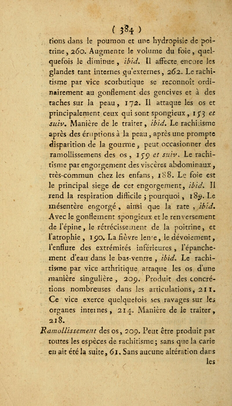 ( 3^4 ) fions dans le poumon et une hydropisic de poi- trine ,200. Augmente le volume du foie, quel- quefois le diminue , ibid^ Il affecte encore les glandes tant internes qu'externes, 262, Le rachi- tisme par vice scorbutique se rcconnoît ordi- nairement au gonflement des gencives et à des taches sur la peau, 175. Il attaque les os et pTincipalement ceux qui sont spongieux, ij'3 et suiv. Manière de le traiter, ibid. Le rachiiismc après des éruptions à la peau, après une prompte disparition de la gourme ^ peut occasionner des ramollissemens des os, lyo et suzv. Le rachi- tisme parengorgenient des visçèr&s abdominaux, très-commun chez les enfans, 188. Le foie est le principal siège de cet engorgement, ibid* Il ïend la respiration difficile 3 pourquoi, 18*;. Le mésentère engorgé , ainsi que la rate , zèid. Avec le gonflement spongieux et le renversement de l'épine, le rétrécissement de la poitrine, et l'atrophie , 15)0» La fièvre Icn^e, le dévoiement, Tenflure des extrémités inférieures , l'épanche- ment d'eau dans le bas-ventre , ibid. Le rachi- tisme par vice arthritique artaque les os d'une manière singulière , 20p. Produit des concré- tions nombreuses dans les articulations, 211. Ce vice exerce quelquefois ses ravages sur les organes internes, 214. Manière de le traiter, 218. Ramollissement des os, Qoç, Peut être produit par toutes les espèces de rachitisme ; sans que la carie en ait été la suite, 61, Sans aucune altération dans les