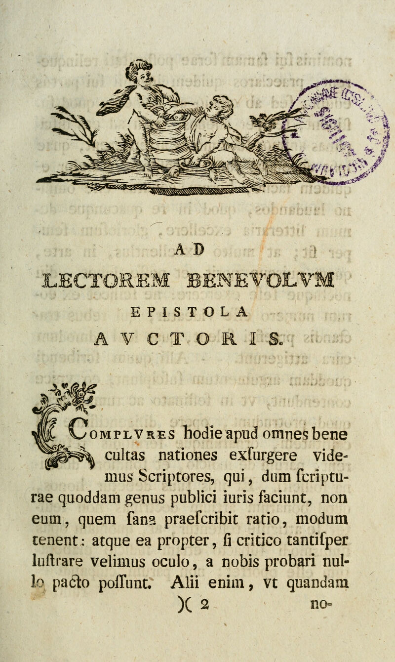 A D XJECTOREM BENE^ E P I S T O L A AVCT- ORIS I^omplvres hodie apud omnes bene cultas nationes exlurgere vide- mus Scriptores, qui, dum fcriptu- rae quoddam genus publici iuris faciunt, non eum, quem fana praefcribit ratio, modum cenent: atque ea propter, fi critico tantifper luftrare velimus oculo, a nobis probari nul- h pa&o poffnnt. Alii enim, vt quandam )( 2 no=