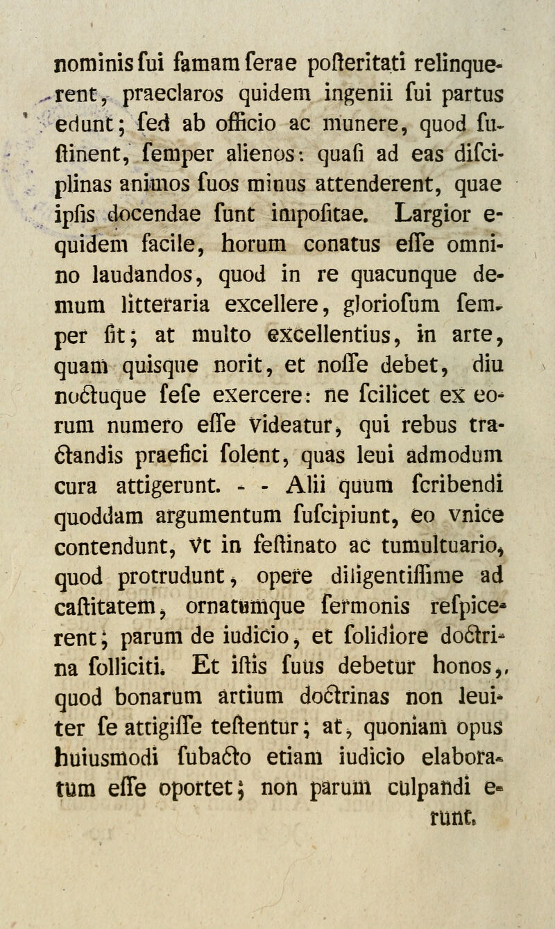 nominisfui famamferae pofteritati relinque- ^renty praeclaros quidem ingenii fui partus edunt; fed ab officio ac munere, quod fu~ ftinent, femper alienos: quafi ad eas difci- plinas animos fuos minus attenderent, quae ipfis docendae funt impofitae. Largior e- quidem facile, horum conatus effe omni- no laudandos, quod in re quacunque de- mum litteraria excellere, gloriofum feiiu per fit; at multo excellentius, in arre, quanl quisque norit, et noffe debet, diu no&uque fefe exercere: ne fcilicet ex eo- rum numero effe videatur> qui rebus tra- ftandis praefici folent, quas leui admodum cura attigerunt. - - Alii quum fcribendi quoddam argumentum fufcipiunt, eo vnice contendunt, Vt in feftinato ac tuniultuario, quod protrudunt* opere diligentiffime ad caftitatetti^ ornatwmque fermonis refpice* rent; parum de iudicio > et folidiore do6tri- na folliciti* Et iftis futis debetur honos,, quod bonarum artium doctrinas iion leui* ter feattigiffe teftentur; at, quonianl opus huiusmodi fubafto etiam iudicio elabora* tum effe oportet; non parum culpandi e- runt