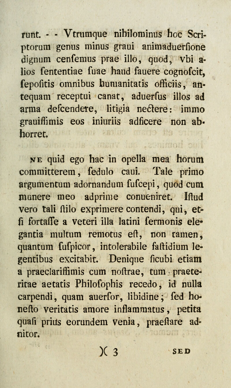 runt. - - Vtrumque nihilominus hoc Scri- ptorum genus minus graui animaduerfione dignum cenfemus prae illo, quod, vbi a- lios fententiae fuae haud fauere cognofcit, fepofitis omnibus humanitatis officiis, an- tequam receptui canat, aduerfus illos ad arma defcendere, litigia ne&ere: immo grauiffimis eos iniuriis adficere non ab- horret ne quid ego hac in opella mea horum committerem, fedulo caui. Tale primo argumentum adornandum fufcepi, quod cum munere meo adprime conueniret. Iftud vero tali ftilo exprimere contendi, qui, et- fi fortaflfe a veteri illa latini fermonis ele# gantia multum remotus eft, non tamen, quantum fufpicor, intolerabile faftidium le- gentibus excitabit. Denique ficubi etiam a praeqlariflimis cum noftrae, tum.praete- ritae aetatis Philofophis recedo, id nulla carpendi, quam auerfor, libidine; fed ho- nefto veritatis amore inflammatus, petita quafi prhts eorundem venia, praeftare ad* nitor. X 3 s£D