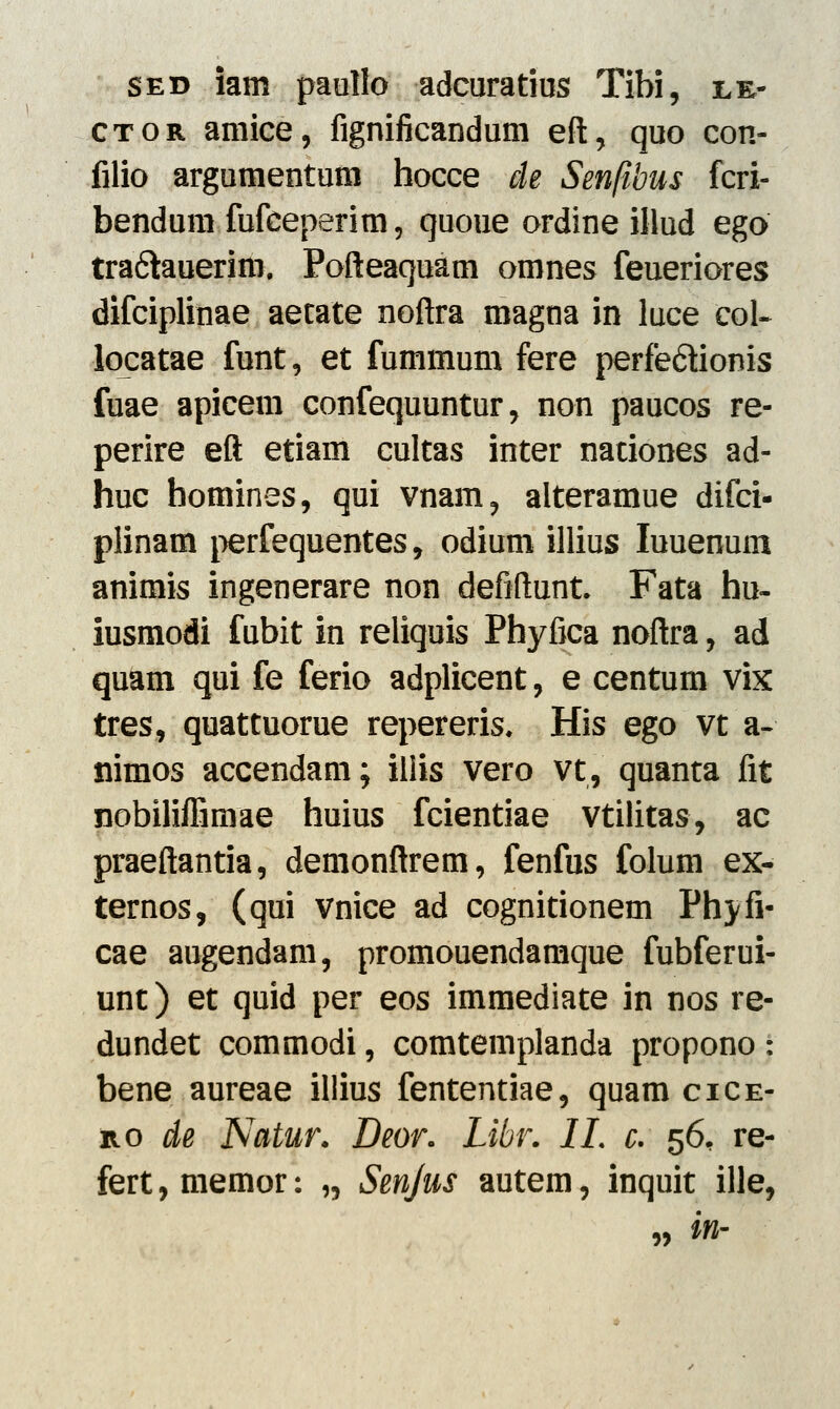 sed iam paollo adcuratius Tibi, le- ctor amice, fignificandum eft, quo con- filio argumentum hocce de Senfibus fcri- bendum fufceperim, quoue ordine illud ego tra&auerim. Pofteaquam omnes feueriores difciplinae aetate noftra magna in luce col- locatae funt, et fummum fere perfe&ionis fuae apicem confequuntur, non paucos re- perire eft etiam cultas inter nationes ad- huc bomines, qui vnam, alteramue difci- plinam perfequentes, odium illius Iuuenum animis ingenerare non defiftunt. Fata hu- iusmodi fubit in reliquis Phyfica noftra, ad quam qui fe ferio adplicent, e centum vix tres, quattuorue repereris. His ego vt a- nimos accendam; iliis vero vt, quanta fit nobiliflimae huius fcientiae vtilitas, ac praeftantia, demonftrem, fenfus folum ex- ternos, (qui vnice ad cognitionem Phyfi- cae augendam, promouendamque fubferui- unt) et quid per eos immediate in nos re- dundet commodi, comtemplanda propono: bene aureae illius fententiae, quam cice- mo de Natur. Deor. Libr. IL c. 56, re- fert, memor: „ Senjus autem, inquit ille, ,, in-