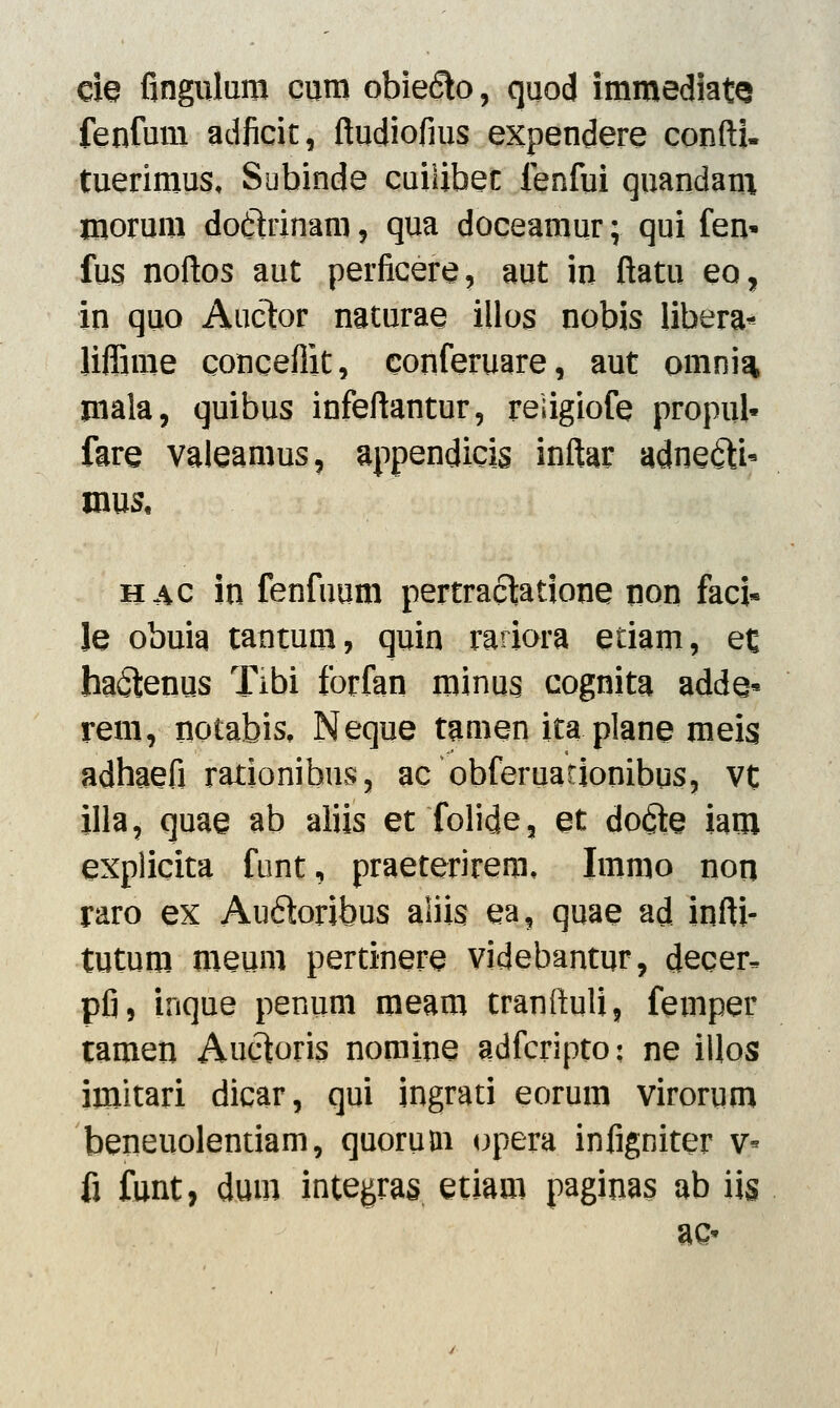 eie fingulum eum obiefto, quod immediatQ fenfum adficit, ftudiofius expendere confti- tuerimus, Subinde cuilibec lenfui quandam morum doilrinam, qua doceamur; qui fen* fus noftos aut perficere, aut in ftatu eo, in quo Auctor naturae illos nobis libera* liflime conceflit, conferuare, aut omnia mala, quibus infeftantur, reiigiofe propuk fare valeamus, appendicis inftar adne&U mus, hac in fenfuum pertraclatione non faci* Je obuia tantum, quin rariora etiam, ec ha&enus Tibi forfan minus cognita adde* rem, notabis, Neque tamen ita plane meis adhaefi rationibus, ac obferuadonibus, vt illa, quae ab aliis et folide, et do$e iam explicita funt, praeterirem, Immo non raro ex Auftoribus aliis ea, quae ad infti- tutum meum pertinere videbantur, decer^ pfi, inque penum meam tranftuli, femper tamen Au6toris nomine adfcripto: ne illos imitari dicar, qui ingrati eorum virorum beneuolentiam, quorum opera infigniter v- fi funt, dum integras etiam paginas ab iis ac*