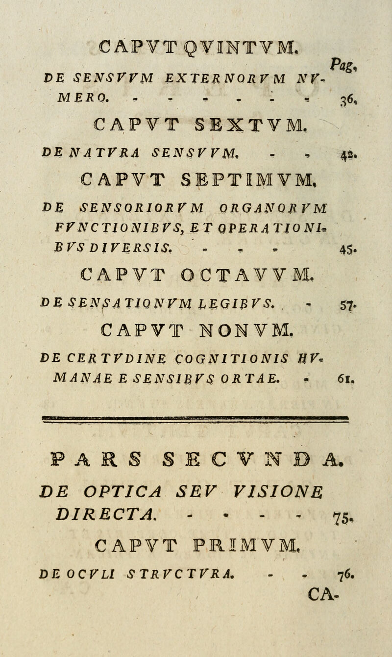 CAPVTQVINTVM. PE SENSVVM EXTERNORVM NV- MERO. r , , 1 « 36, CAPVT SEXTVM. DE NATVRA SENSVVM, • , 42. CAPVT SEPTIMVM, DE SENSORIORVM QRGANQRVM FFNCTIONIBVS, ET QPERATIONI* BVS DIVERSIS, ' . 45. CAPVT OCTAVVM. DE SENSATIQNVM IEGIBVS. - 57. CAPVT NONVM, DE CERTVDINE COGNITIONIS HV-. MANAE E SENSIBVS QRTAE. . 61, F A R S S £ C V N D A. DE OPTJCA SEV VISIONE DIRECTA. - • - - 75, CAPVT PRIMVM, DEOCVLl STRVCTVRA. - - 76.